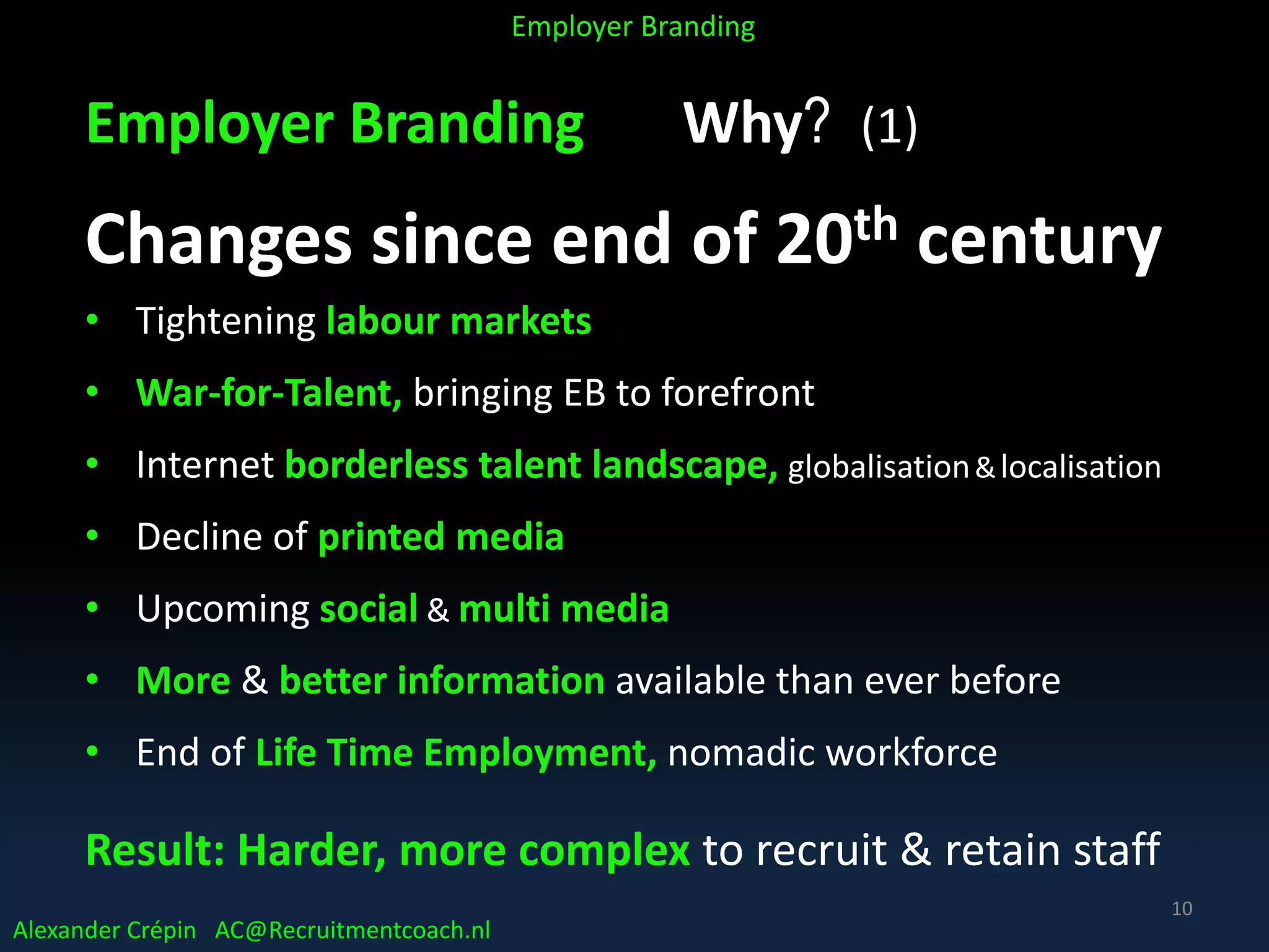 Employer Branding Why? (1)
Changes since end of 20th century
• Tightening labour markets
• War-for-Talent, bringing EB to forefront
• Internet borderless talent landscape, globalisation&localisation
• Decline of printed media
• Upcoming social & multi media
• More & better information available than ever before
• End of Life Time Employment, nomadic workforce
Result: Harder, more complex to recruit & retain staff
Alexander Crépin AC@Recruitmentcoach.nl
Employer Branding
10
 