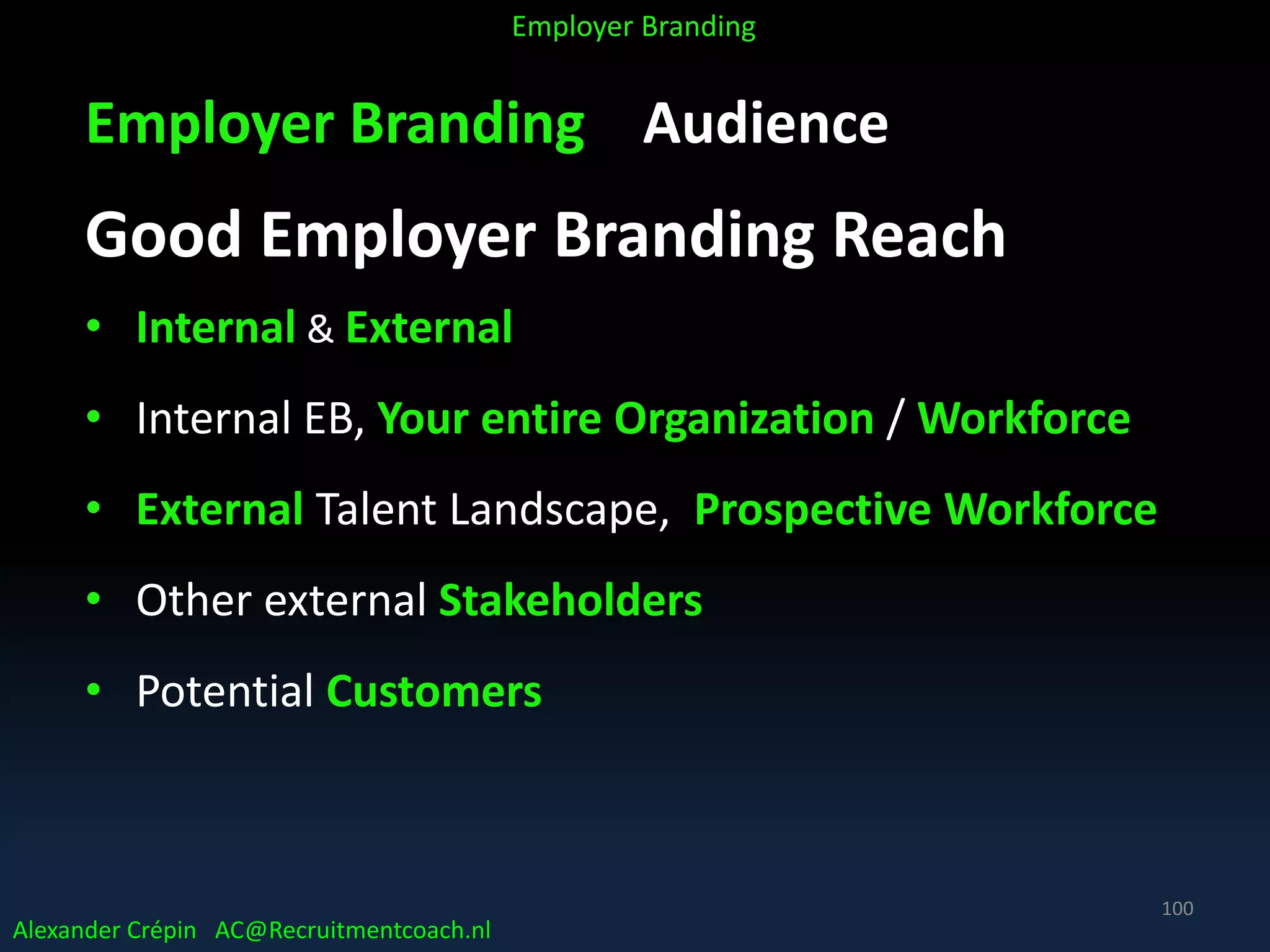 Employer Branding Audience
Good Employer Branding Reach
• Internal & External
• Internal EB, Your entire Organization / Workforce
• External Talent Landscape, Prospective Workforce
• Other external Stakeholders
• Potential Customers
Alexander Crépin AC@Recruitmentcoach.nl
Employer Branding
100
 