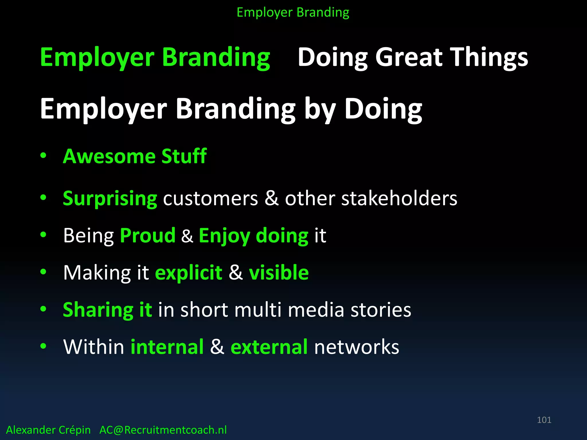 Employer Branding Doing Great Things
Employer Branding by Doing
• Awesome Stuff
• Surprising customers & other stakeholders
• Being Proud & Enjoy doing it
• Making it explicit & visible
• Sharing it in short multi media stories
• Within internal & external networks
Alexander Crépin AC@Recruitmentcoach.nl
Employer Branding
101
 