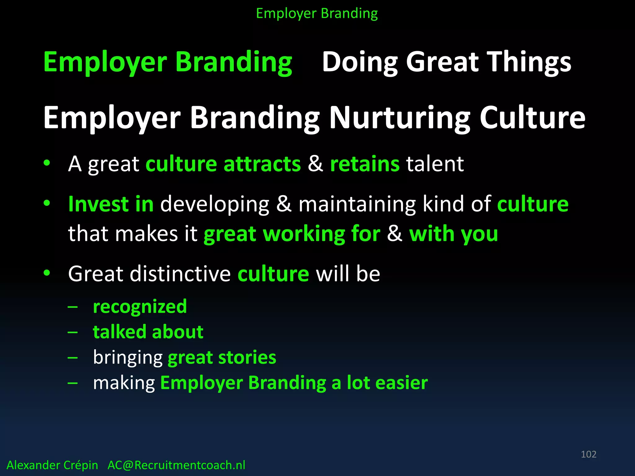 Employer Branding Doing Great Things
Employer Branding Nurturing Culture
• A great culture attracts & retains talent
• Invest in developing & maintaining kind of culture
that makes it great working for & with you
• Great distinctive culture will be
‒ recognized
‒ talked about
‒ bringing great stories
‒ making Employer Branding a lot easier
Alexander Crépin AC@Recruitmentcoach.nl
Employer Branding
102
 