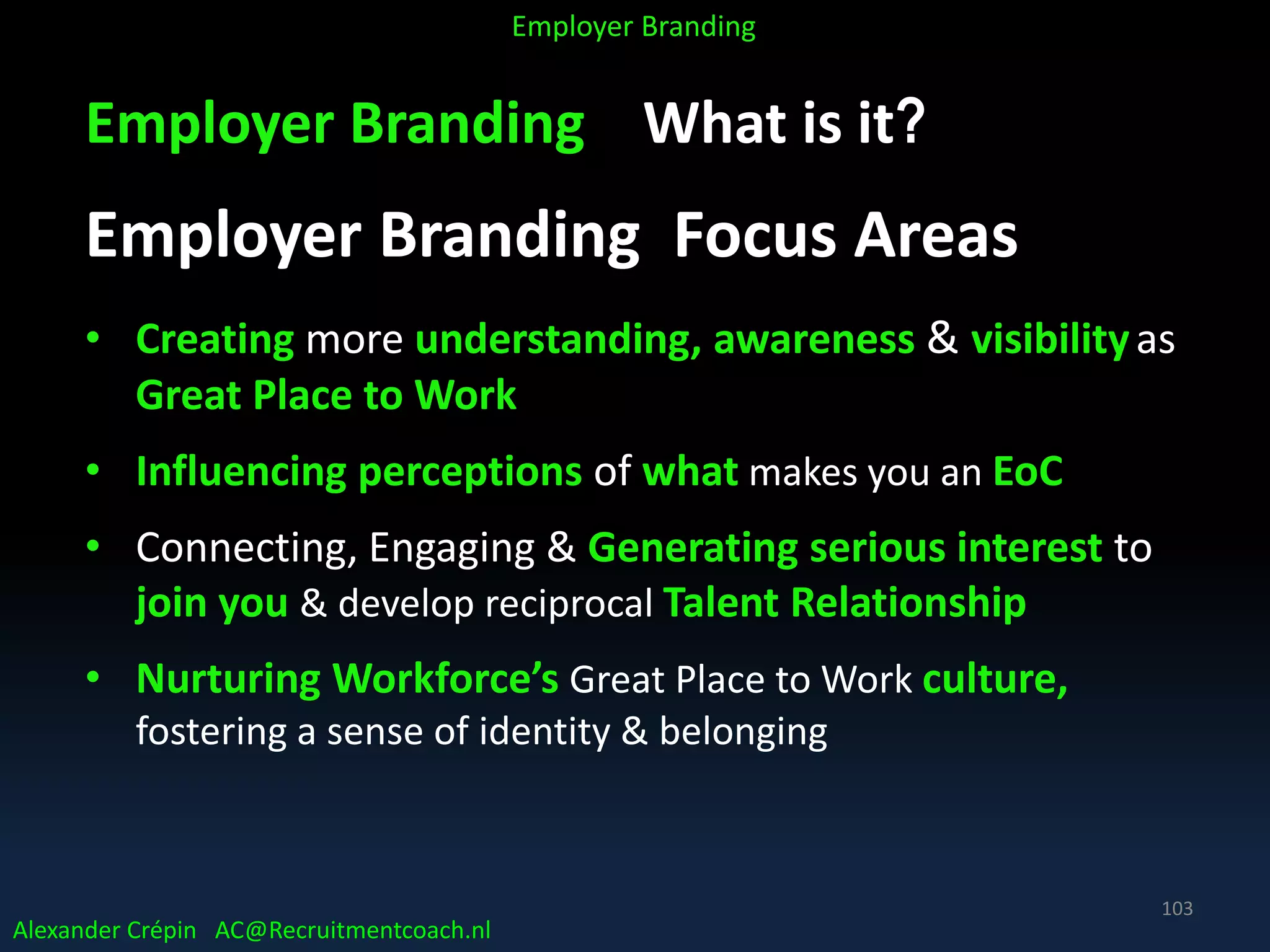 Employer Branding What is it?
Employer Branding Focus Areas
• Creating more understanding, awareness & visibilityas
Great Place to Work
• Influencing perceptions of what makes you an EoC
• Connecting, Engaging & Generating serious interest to
join you & develop reciprocal Talent Relationship
• Nurturing Workforce’s Great Place to Work culture,
fostering a sense of identity & belonging
Alexander Crépin AC@Recruitmentcoach.nl
Employer Branding
103
 