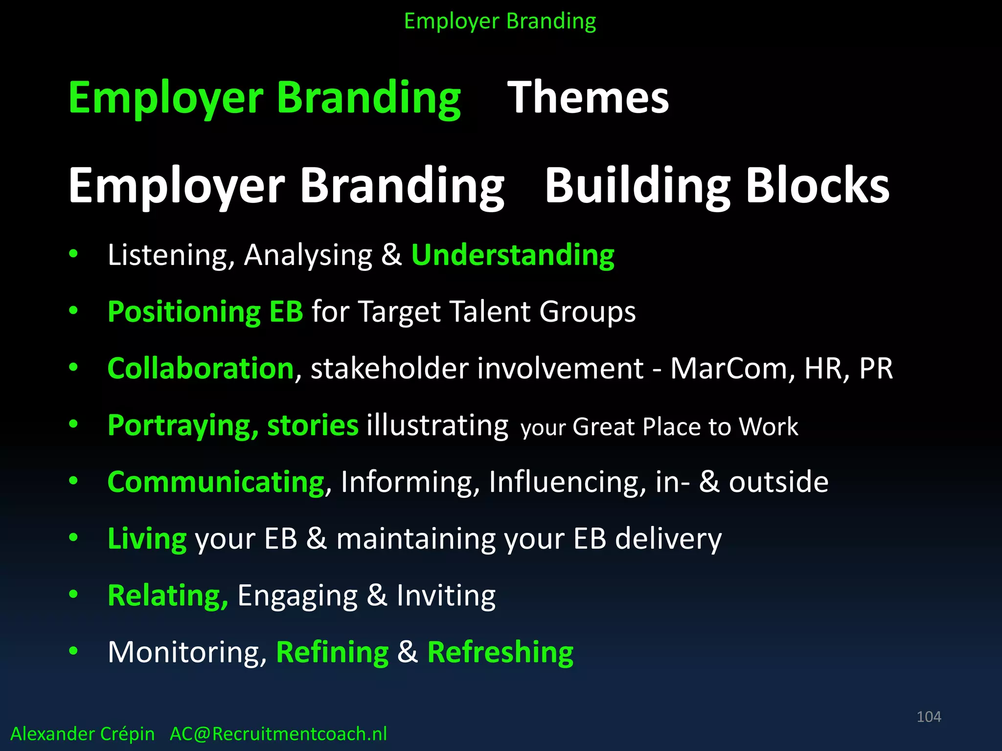Employer Branding Themes
Employer Branding Building Blocks
• Listening, Analysing & Understanding
• Positioning EB for Target Talent Groups
• Collaboration, stakeholder involvement - MarCom, HR, PR
• Portraying, stories illustrating your Great Place to Work
• Communicating, Informing, Influencing, in- & outside
• Living your EB & maintaining your EB delivery
• Relating, Engaging & Inviting
• Monitoring, Refining & Refreshing
Alexander Crépin AC@Recruitmentcoach.nl
Employer Branding
104
 
