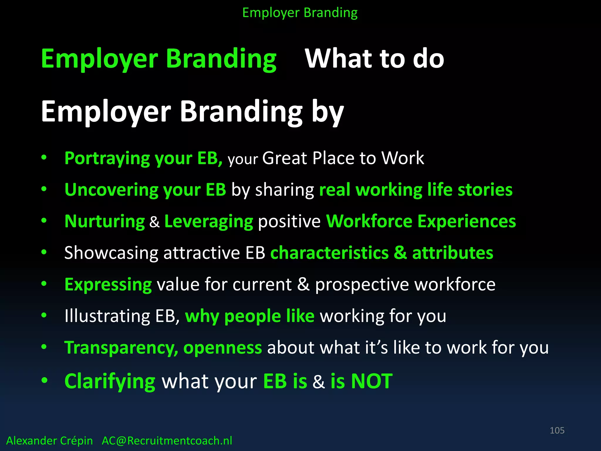 Employer Branding What to do
Employer Branding by
• Portraying your EB, your Great Place to Work
• Uncovering your EB by sharing real working life stories
• Nurturing & Leveraging positive Workforce Experiences
• Showcasing attractive EB characteristics & attributes
• Expressing value for current & prospective workforce
• Illustrating EB, why people like working for you
• Transparency, openness about what it’s like to work for you
• Clarifying what your EB is & is NOT
Alexander Crépin AC@Recruitmentcoach.nl
Employer Branding
105
 