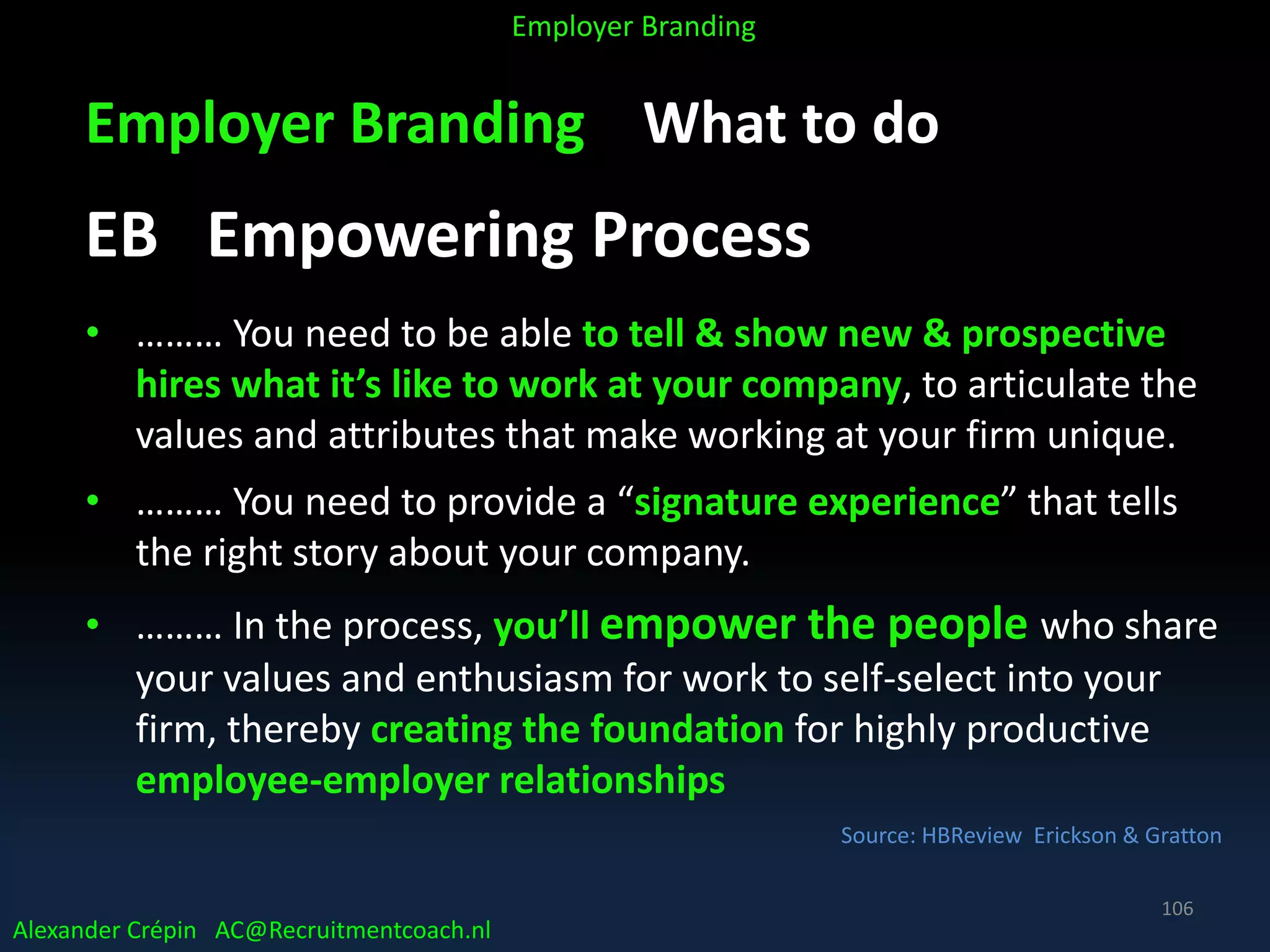 Employer Branding What to do
EB Empowering Process
• ……… You need to be able to tell & show new & prospective
hires what it’s like to work at your company, to articulate the
values and attributes that make working at your firm unique.
• ……… You need to provide a “signature experience” that tells
the right story about your company.
• ……… In the process, you’ll empower the people who share
your values and enthusiasm for work to self-select into your
firm, thereby creating the foundation for highly productive
employee-employer relationships
Source: HBReview Erickson & Gratton
Alexander Crépin AC@Recruitmentcoach.nl
Employer Branding
106
 
