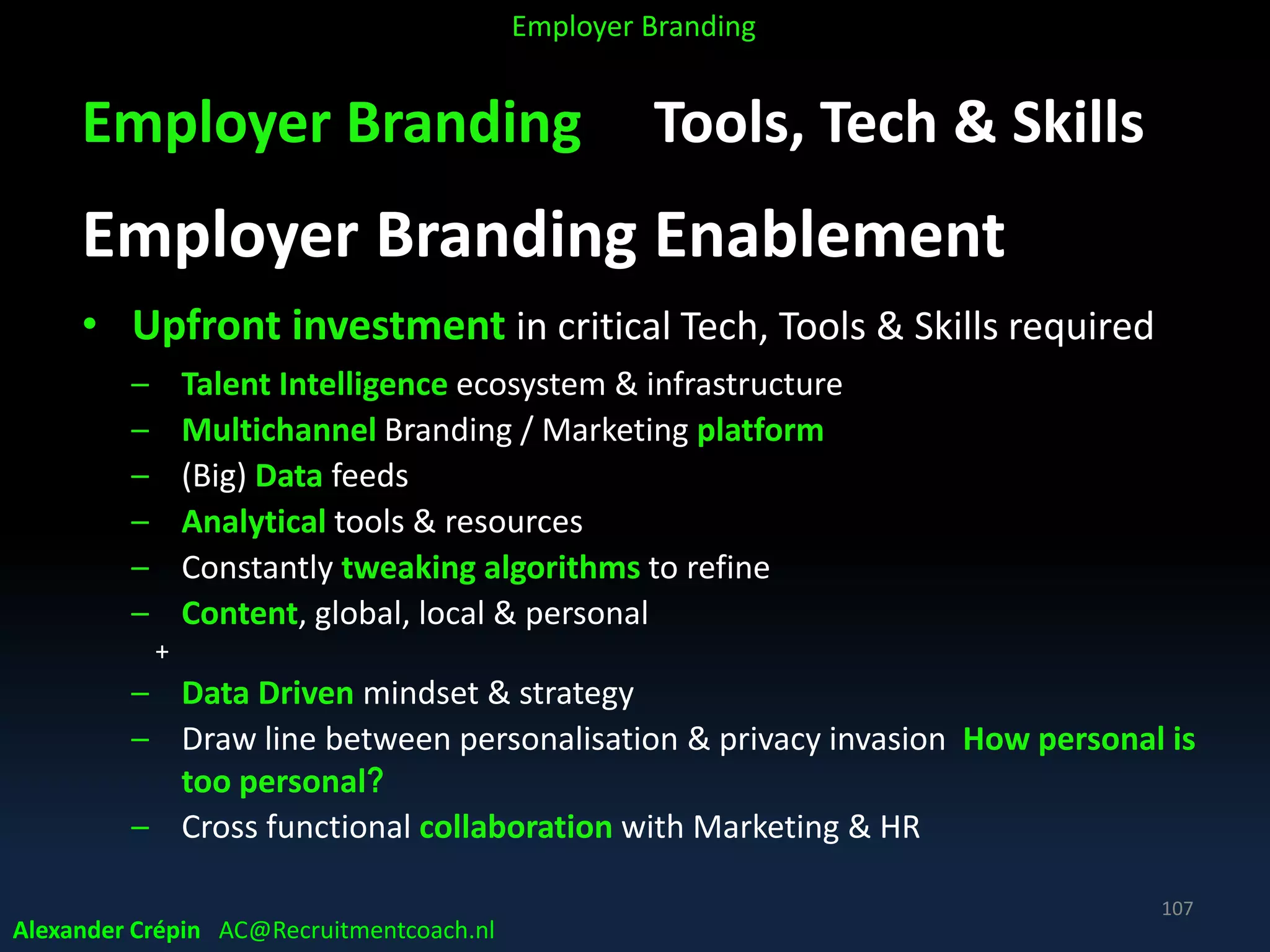 Employer Branding Tools, Tech & Skills
Employer Branding Enablement
• Upfront investment in critical Tech, Tools & Skills required
– Talent Intelligence ecosystem & infrastructure
– Multichannel Branding / Marketing platform
– (Big) Data feeds
– Analytical tools & resources
– Constantly tweaking algorithms to refine
– Content, global, local & personal
+
– Data Driven mindset & strategy
– Draw line between personalisation & privacy invasion How personal is
too personal?
– Cross functional collaboration with Marketing & HR
Alexander Crépin AC@Recruitmentcoach.nl
107
Employer Branding
 