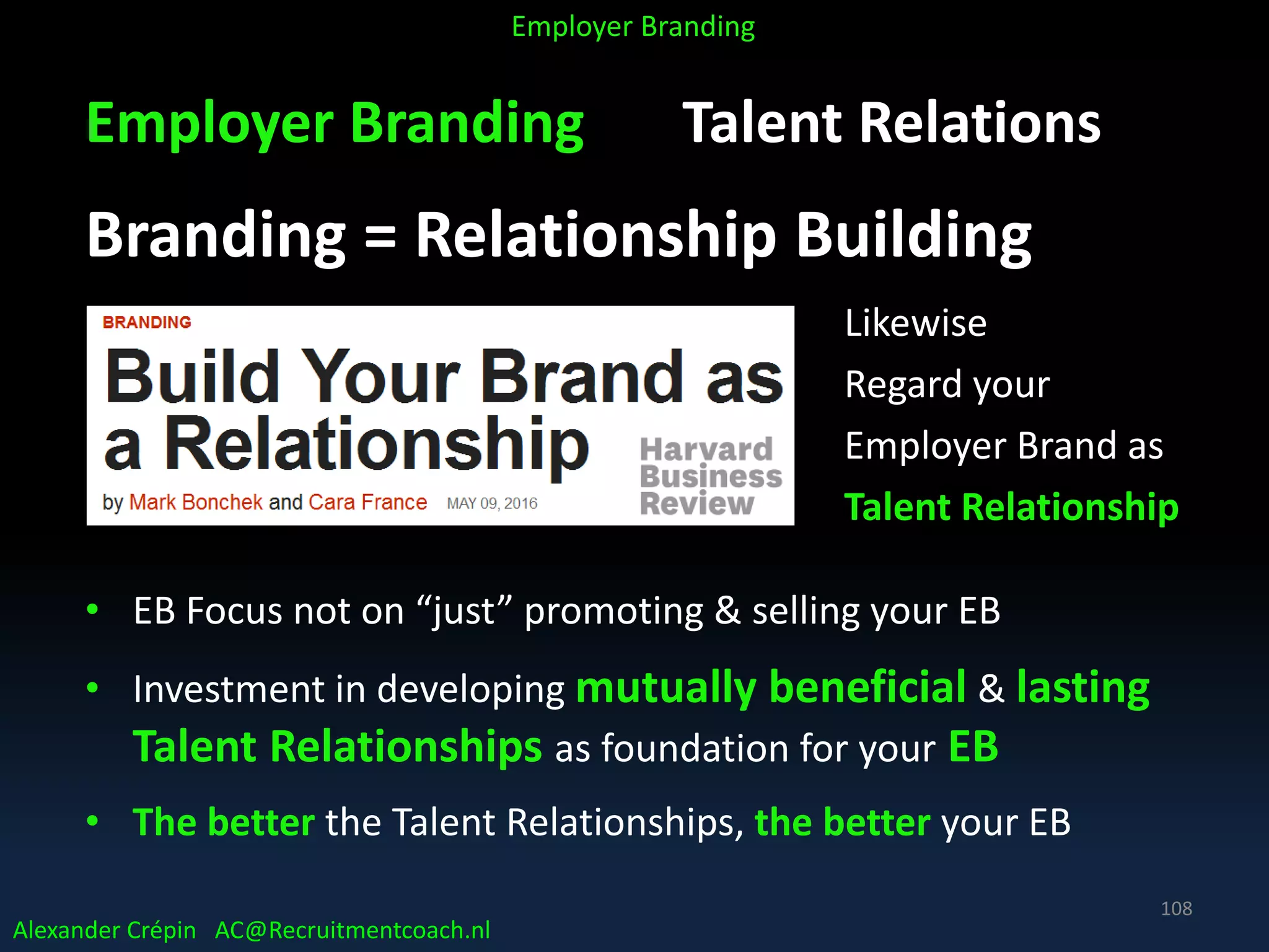 Employer Branding Talent Relations
Branding = Relationship Building
Likewise
Regard your
Employer Brand as
Talent Relationship
• EB Focus not on “just” promoting & selling your EB
• Investment in developing mutually beneficial & lasting
Talent Relationships as foundation for your EB
• The better the Talent Relationships, the better your EB
Alexander Crépin AC@Recruitmentcoach.nl
Employer Branding
108
 