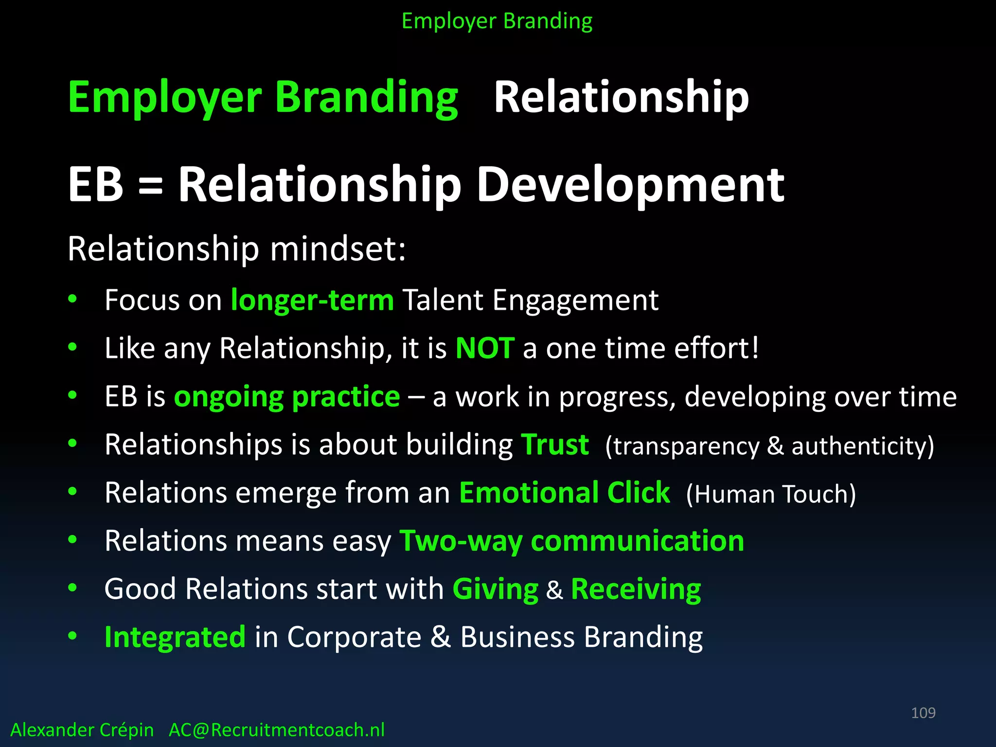 Employer Branding Relationship
EB = Relationship Development
Relationship mindset:
• Focus on longer-term Talent Engagement
• Like any Relationship, it is NOT a one time effort!
• EB is ongoing practice – a work in progress, developing over time
• Relationships is about building Trust (transparency & authenticity)
• Relations emerge from an Emotional Click (Human Touch)
• Relations means easy Two-way communication
• Good Relations start with Giving & Receiving
• Integrated in Corporate & Business Branding
Alexander Crépin AC@Recruitmentcoach.nl
Employer Branding
109
 