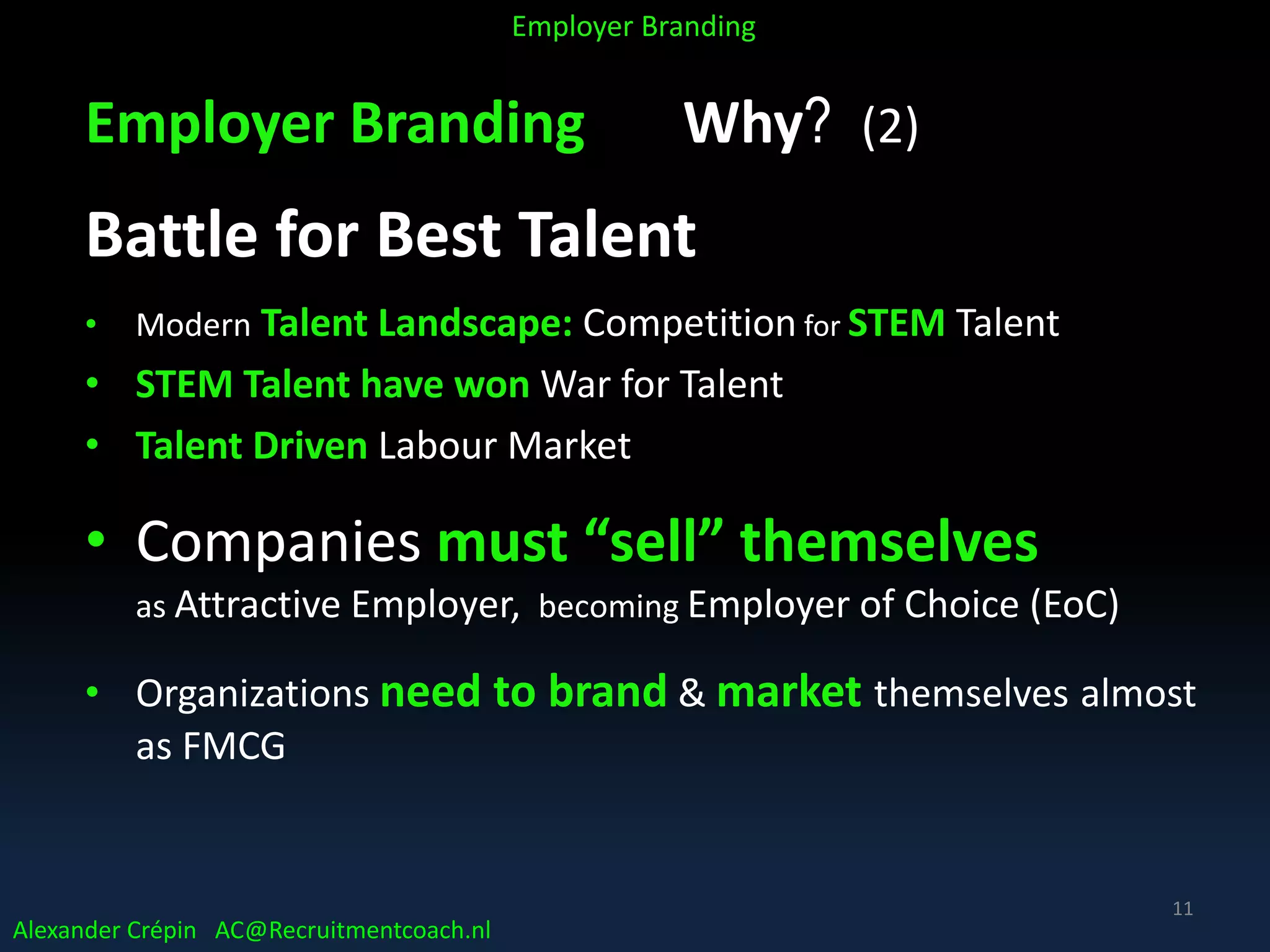 Employer Branding Why? (2)
Battle for Best Talent
• Modern Talent Landscape: Competition for STEM Talent
• STEM Talent have won War for Talent
• Talent Driven Labour Market
• Companies must “sell” themselves
as Attractive Employer, becoming Employer of Choice (EoC)
• Organizations need to brand & market themselves almost
as FMCG
Alexander Crépin AC@Recruitmentcoach.nl
Employer Branding
11
 