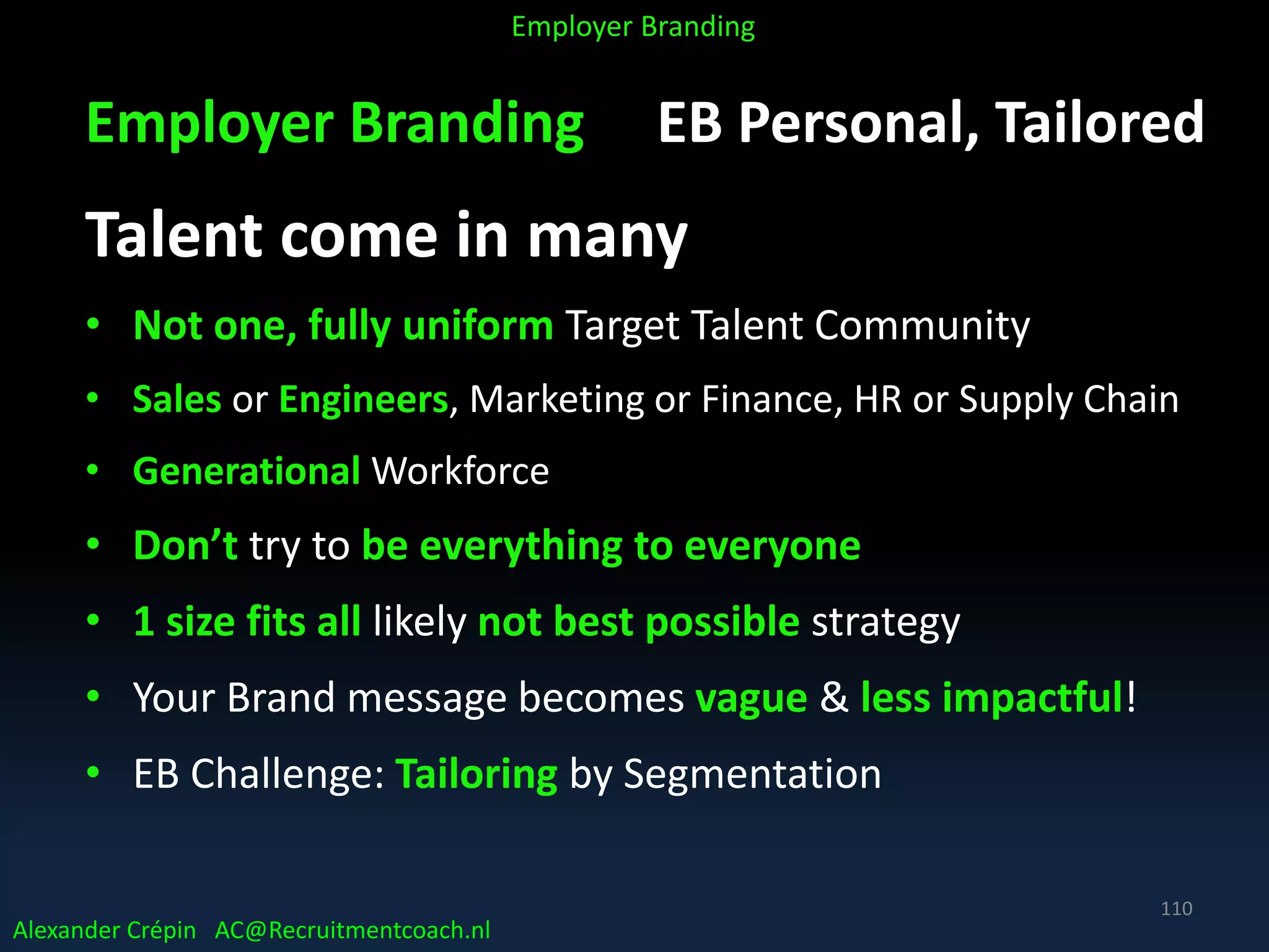 Employer Branding EB Personal, Tailored
Talent come in many
• Not one, fully uniform Target Talent Community
• Sales or Engineers, Marketing or Finance, HR or Supply Chain
• Generational Workforce
• Don’t try to be everything to everyone
• 1 size fits all likely not best possible strategy
• Your Brand message becomes vague & less impactful!
• EB Challenge: Tailoring by Segmentation
Alexander Crépin AC@Recruitmentcoach.nl
Employer Branding
110
 