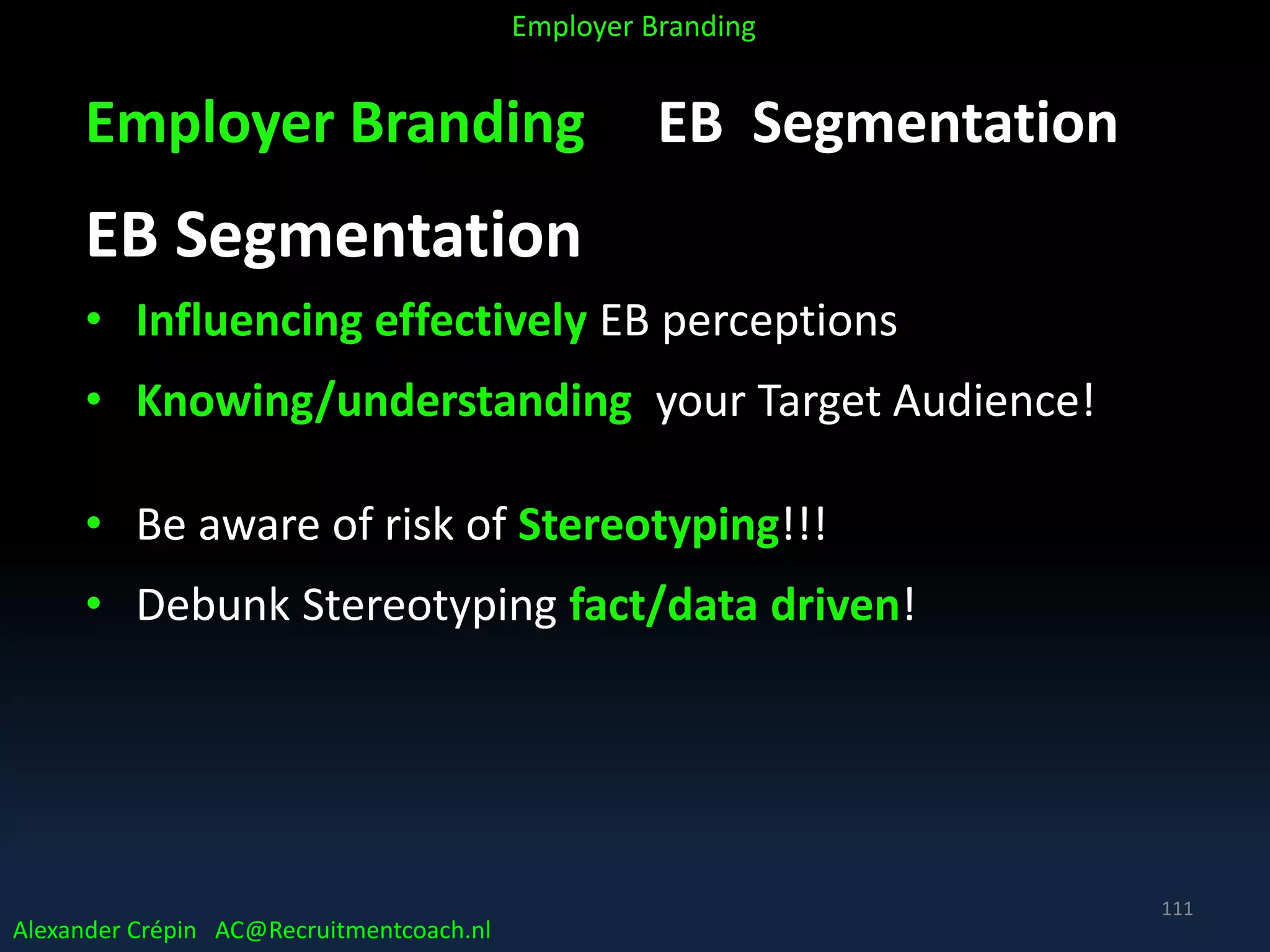 Employer Branding EB Segmentation
EB Segmentation
• Influencing effectively EB perceptions
• Knowing/understanding your Target Audience!
• Be aware of risk of Stereotyping!!!
• Debunk Stereotyping fact/data driven!
Alexander Crépin AC@Recruitmentcoach.nl
Employer Branding
111
 