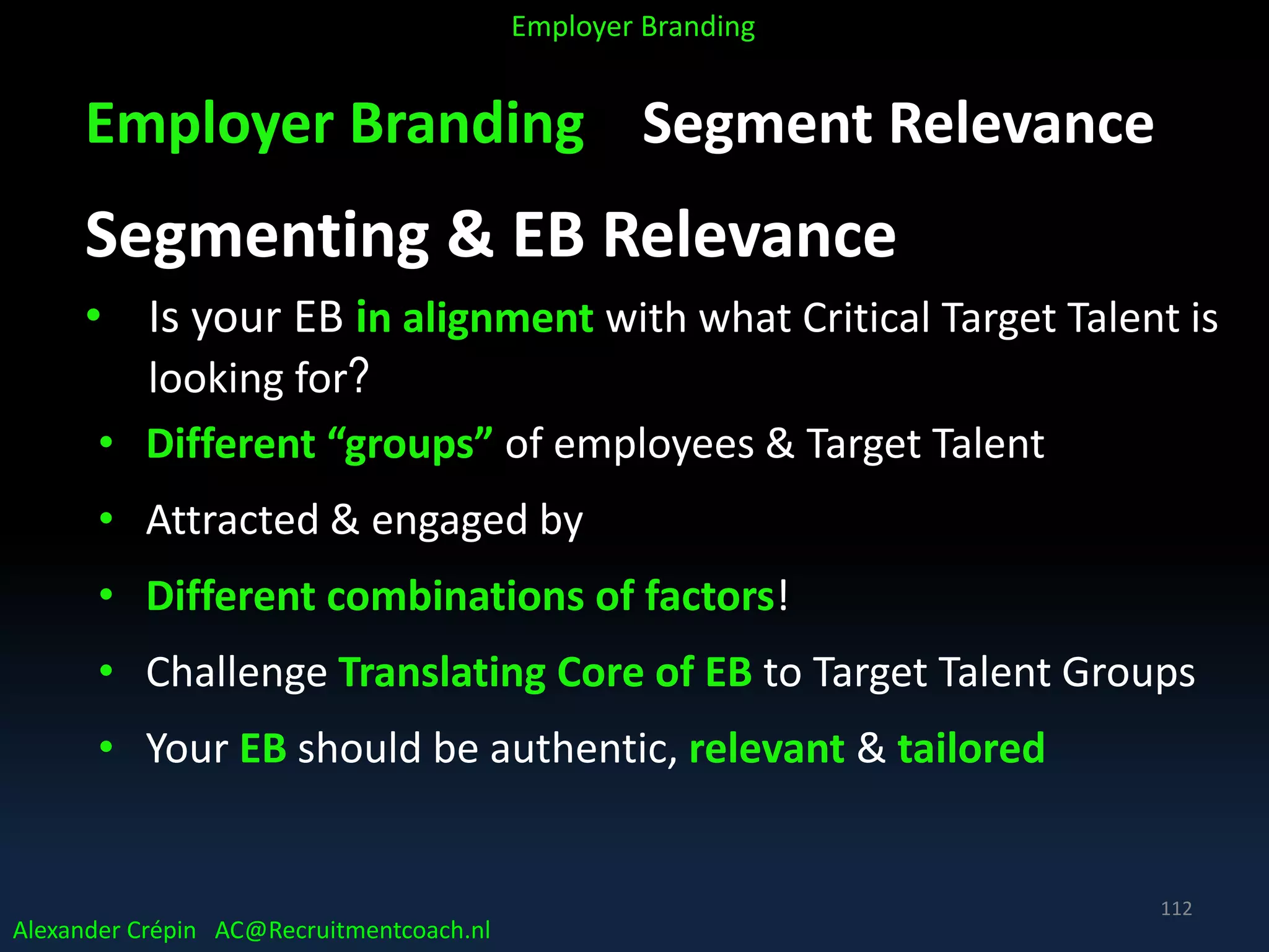 Employer Branding Segment Relevance
Segmenting & EB Relevance
• Is your EB in alignment with what Critical Target Talent is
looking for?
• Different “groups” of employees & Target Talent
• Attracted & engaged by
• Different combinations of factors!
• Challenge Translating Core of EB to Target Talent Groups
• Your EB should be authentic, relevant & tailored
Alexander Crépin AC@Recruitmentcoach.nl
Employer Branding
112
 