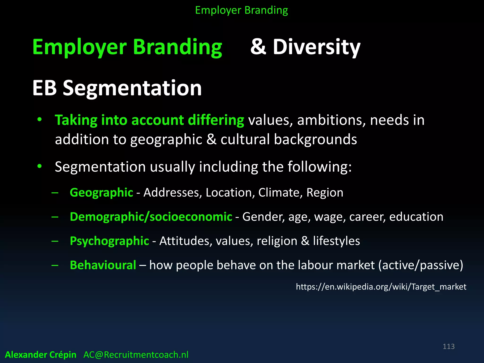 Employer Branding & Diversity
EB Segmentation
• Taking into account differing values, ambitions, needs in
addition to geographic & cultural backgrounds
• Segmentation usually including the following:
– Geographic - Addresses, Location, Climate, Region
– Demographic/socioeconomic - Gender, age, wage, career, education
– Psychographic - Attitudes, values, religion & lifestyles
– Behavioural – how people behave on the labour market (active/passive)
https://en.wikipedia.org/wiki/Target_market
Alexander Crépin AC@Recruitmentcoach.nl
113
Employer Branding
 