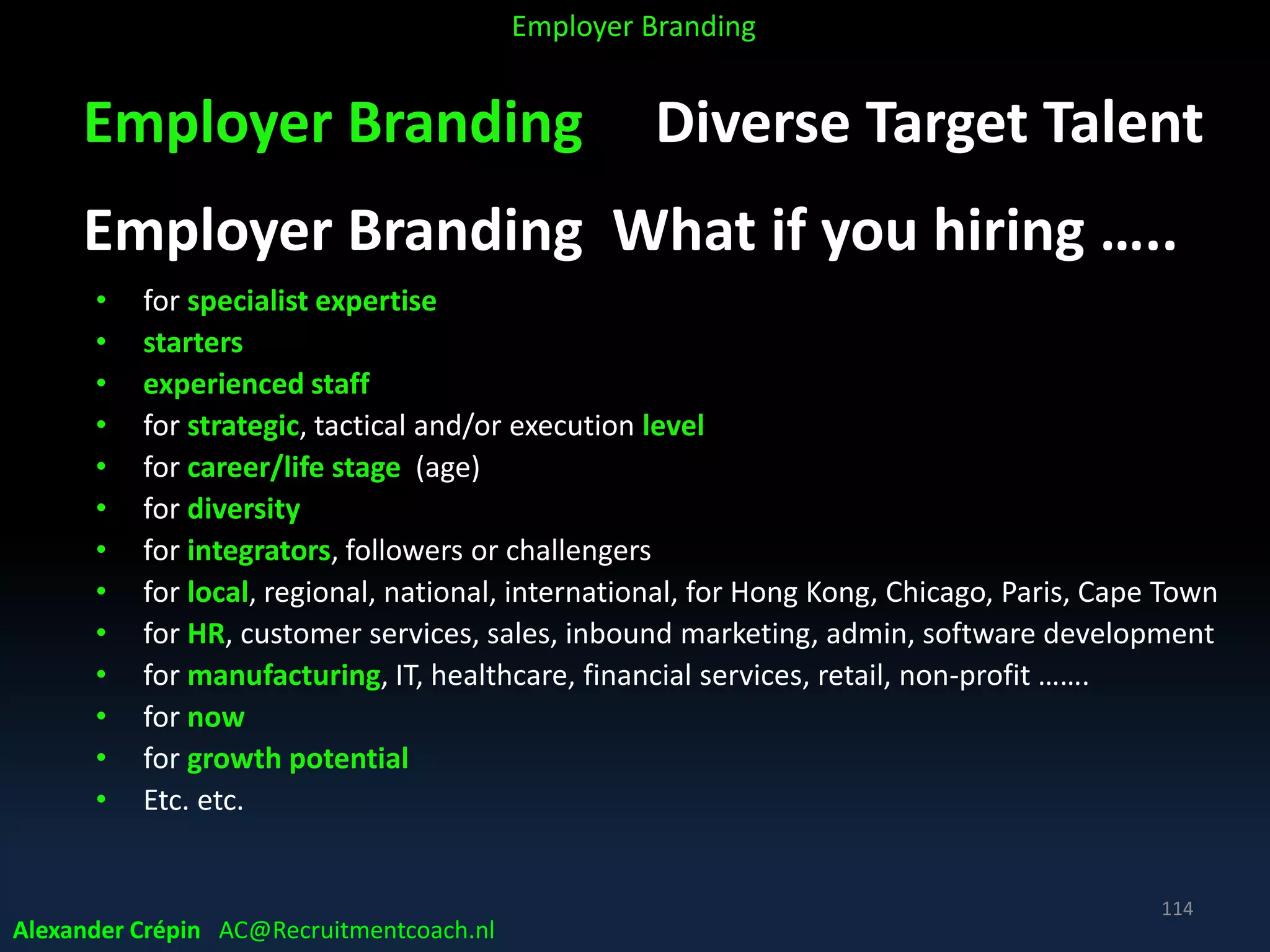 Employer Branding Diverse Target Talent
Employer Branding What if you hiring …..
• for specialist expertise
• starters
• experienced staff
• for strategic, tactical and/or execution level
• for career/life stage (age)
• for diversity
• for integrators, followers or challengers
• for local, regional, national, international, for Hong Kong, Chicago, Paris, Cape Town
• for HR, customer services, sales, inbound marketing, admin, software development
• for manufacturing, IT, healthcare, financial services, retail, non-profit …….
• for now
• for growth potential
• Etc. etc.
Alexander Crépin AC@Recruitmentcoach.nl
114
Employer Branding
 