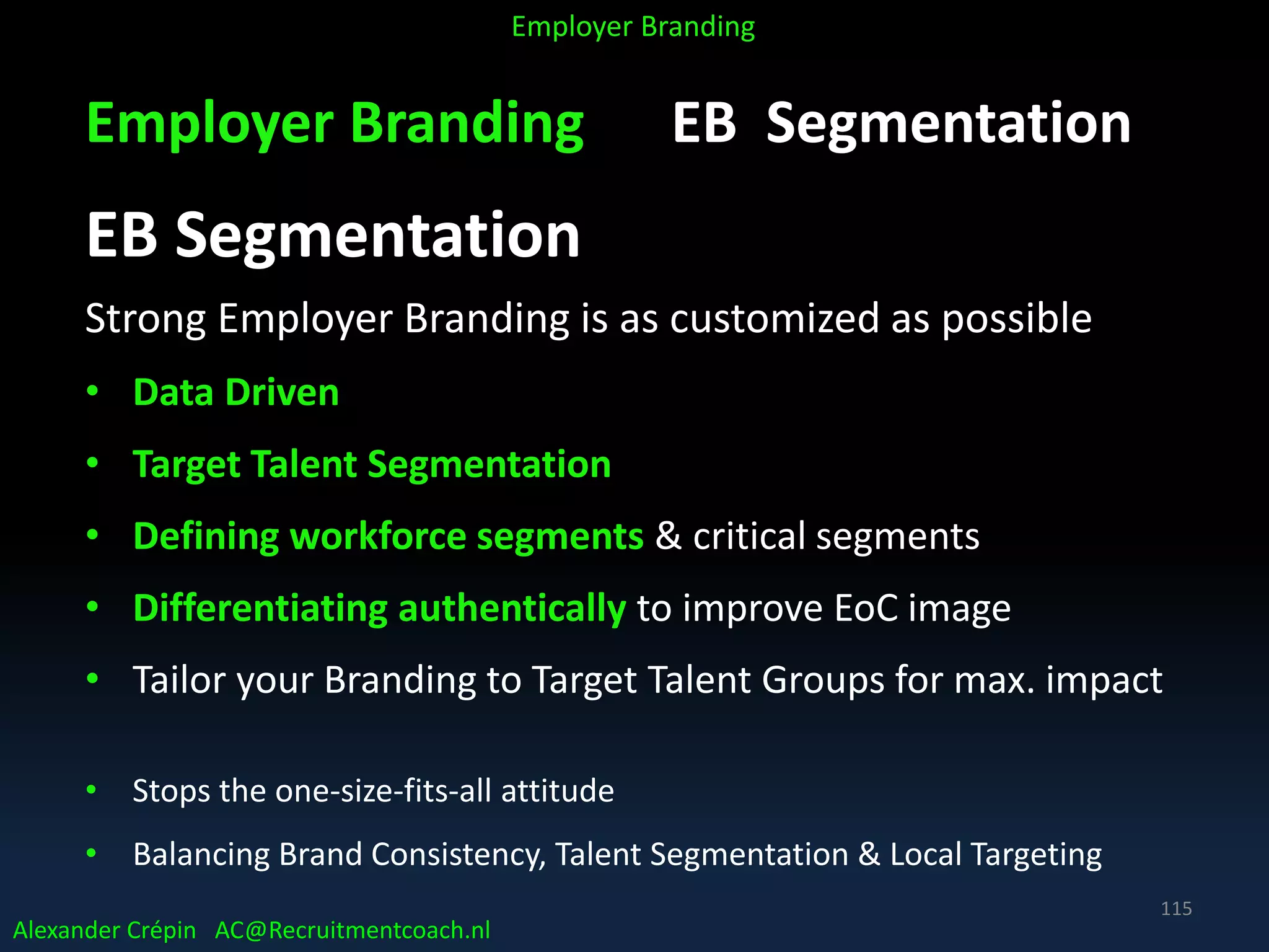 Employer Branding EB Segmentation
EB Segmentation
Strong Employer Branding is as customized as possible
• Data Driven
• Target Talent Segmentation
• Defining workforce segments & critical segments
• Differentiating authentically to improve EoC image
• Tailor your Branding to Target Talent Groups for max. impact
• Stops the one-size-fits-all attitude
• Balancing Brand Consistency, Talent Segmentation & Local Targeting
Alexander Crépin AC@Recruitmentcoach.nl
Employer Branding
115
 
