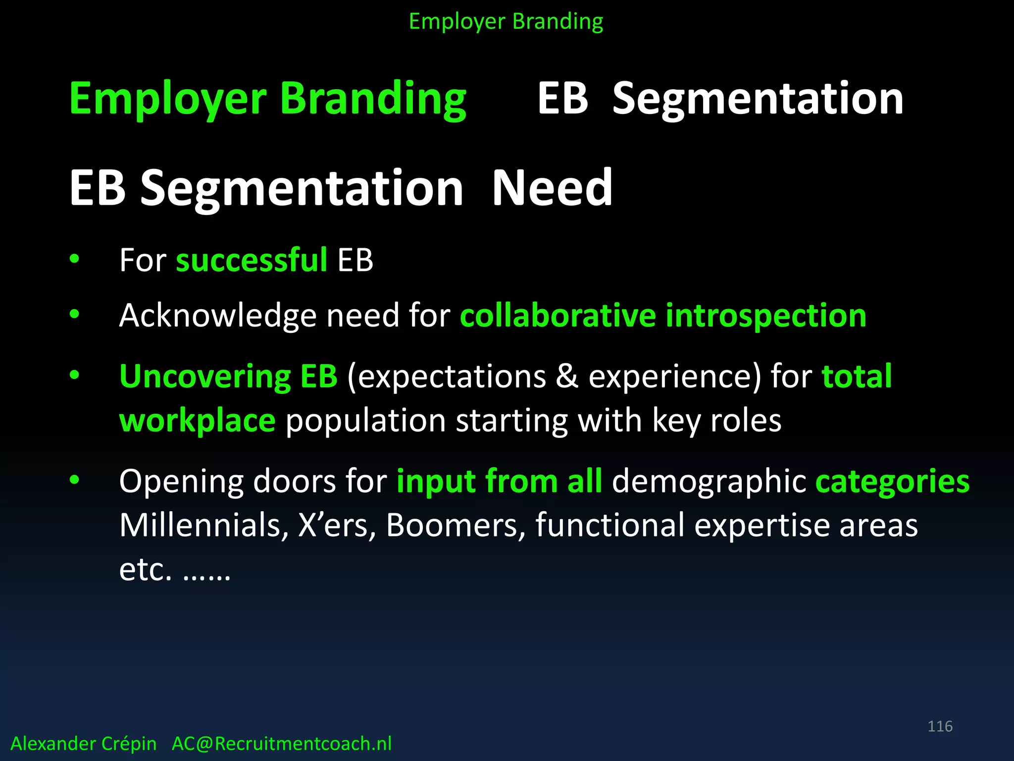 Employer Branding EB Segmentation
EB Segmentation Need
• For successful EB
• Acknowledge need for collaborative introspection
• Uncovering EB (expectations & experience) for total
workplace population starting with key roles
• Opening doors for input from all demographic categories
Millennials, X’ers, Boomers, functional expertise areas
etc. ……
Alexander Crépin AC@Recruitmentcoach.nl
Employer Branding
116
 