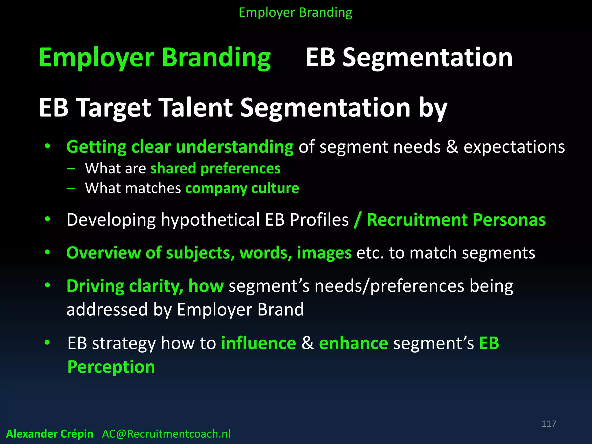 Employer Branding EB Segmentation
EB Target Talent Segmentation by
• Getting clear understanding of segment needs & expectations
– What are shared preferences
– What matches company culture
• Developing hypothetical EB Profiles / Recruitment Personas
• Overview of subjects, words, images etc. to match segments
• Driving clarity, how segment’s needs/preferences being
addressed by Employer Brand
• EB strategy how to influence & enhance segment’s EB
Perception
Alexander Crépin AC@Recruitmentcoach.nl
117
Employer Branding
 