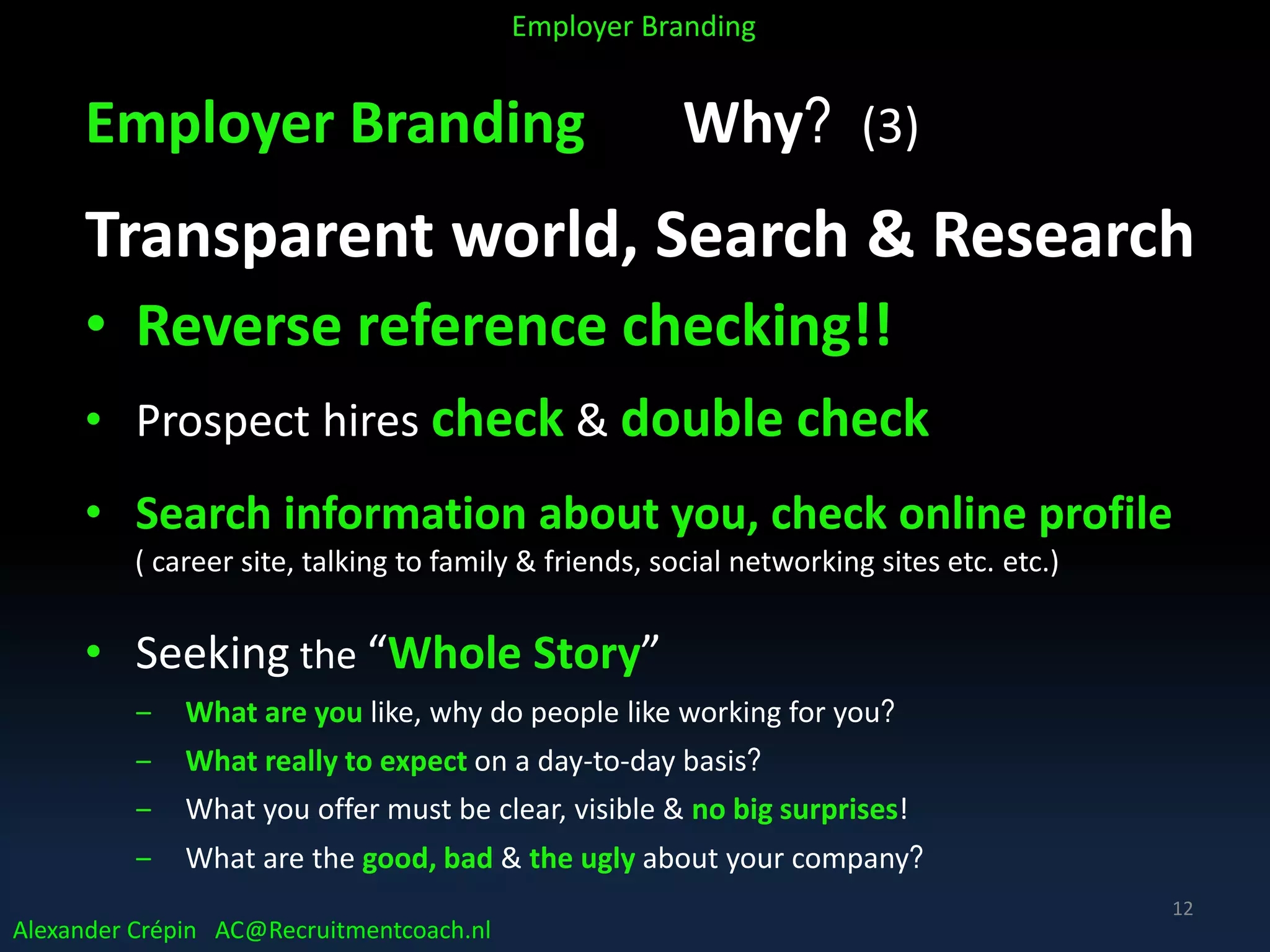 Employer Branding Why? (3)
Transparent world, Search & Research
• Reverse reference checking!!
• Prospect hires check & double check
• Search information about you, check online profile
( career site, talking to family & friends, social networking sites etc. etc.)
• Seeking the “Whole Story”
‒ What are you like, why do people like working for you?
‒ What really to expect on a day-to-day basis?
‒ What you offer must be clear, visible & no big surprises!
‒ What are the good, bad & the ugly about your company?
Alexander Crépin AC@Recruitmentcoach.nl
Employer Branding
12
 