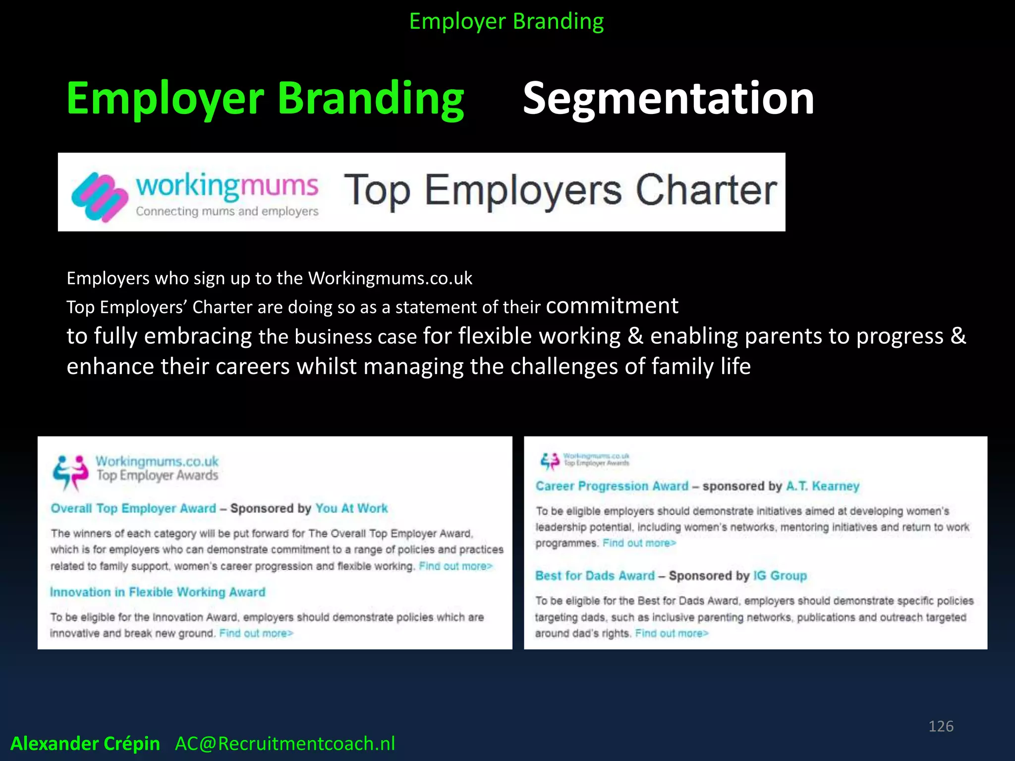 Employer Branding Segmentation
Alexander Crépin AC@Recruitmentcoach.nl
126
Employer Branding
Employers who sign up to the Workingmums.co.uk
Top Employers’ Charter are doing so as a statement of their commitment
to fully embracing the business case for flexible working & enabling parents to progress &
enhance their careers whilst managing the challenges of family life
 