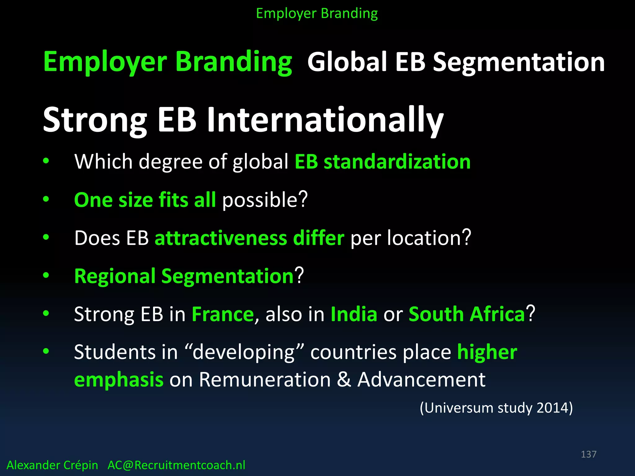 Employer Branding Global EB Segmentation
Strong EB Internationally
• Which degree of global EB standardization
• One size fits all possible?
• Does EB attractiveness differ per location?
• Regional Segmentation?
• Strong EB in France, also in India or South Africa?
• Students in “developing” countries place higher
emphasis on Remuneration & Advancement
(Universum study 2014)
Alexander Crépin AC@Recruitmentcoach.nl
Employer Branding
137
 