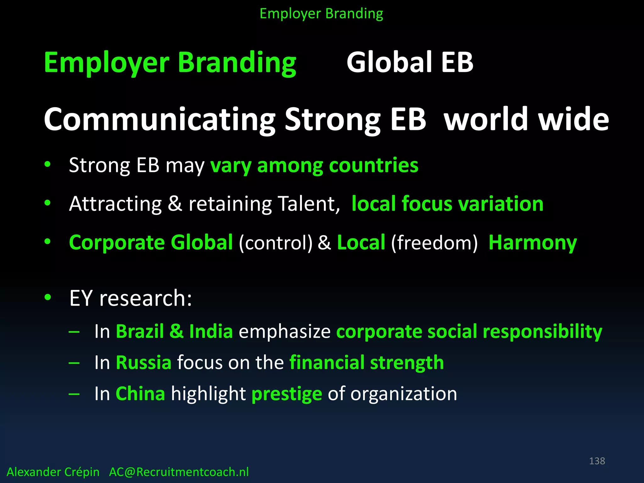 Employer Branding Global EB
Communicating Strong EB world wide
• Strong EB may vary among countries
• Attracting & retaining Talent, local focus variation
• Corporate Global (control) & Local (freedom) Harmony
• EY research:
– In Brazil & India emphasize corporate social responsibility
– In Russia focus on the financial strength
– In China highlight prestige of organization
Alexander Crépin AC@Recruitmentcoach.nl
Employer Branding
138
 