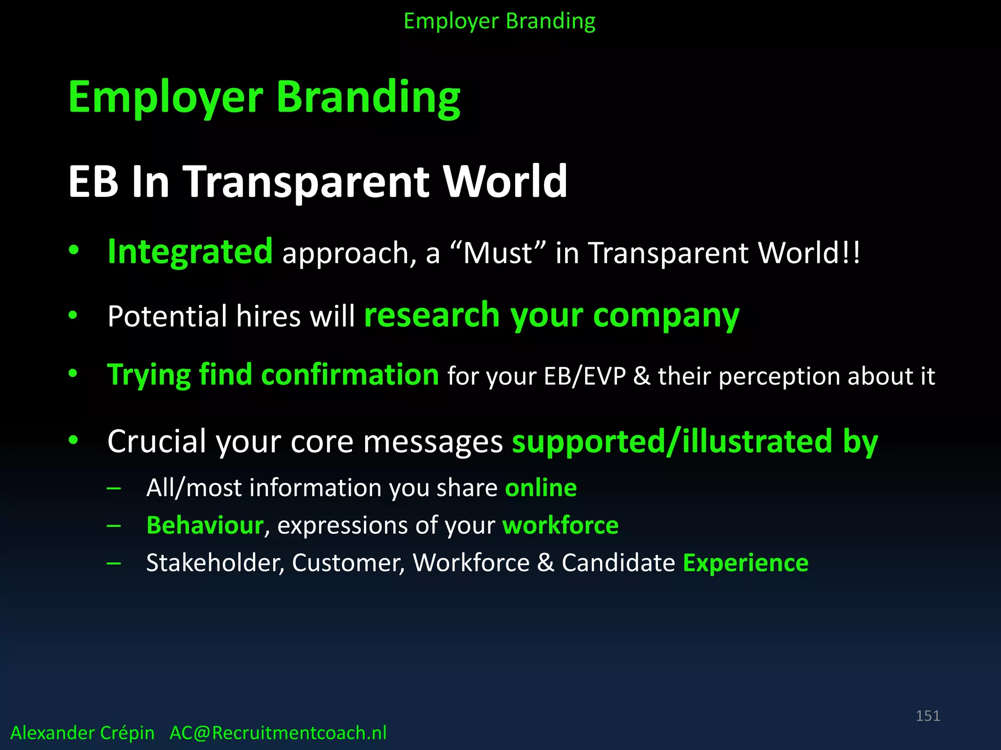 Employer Branding
EB In Transparent World
• Integrated approach, a “Must” in Transparent World!!
• Potential hires will research your company
• Trying find confirmation for your EB/EVP & their perception about it
• Crucial your core messages supported/illustrated by
– All/most information you share online
– Behaviour, expressions of your workforce
– Stakeholder, Customer, Workforce & Candidate Experience
Alexander Crépin AC@Recruitmentcoach.nl
Employer Branding
151
 