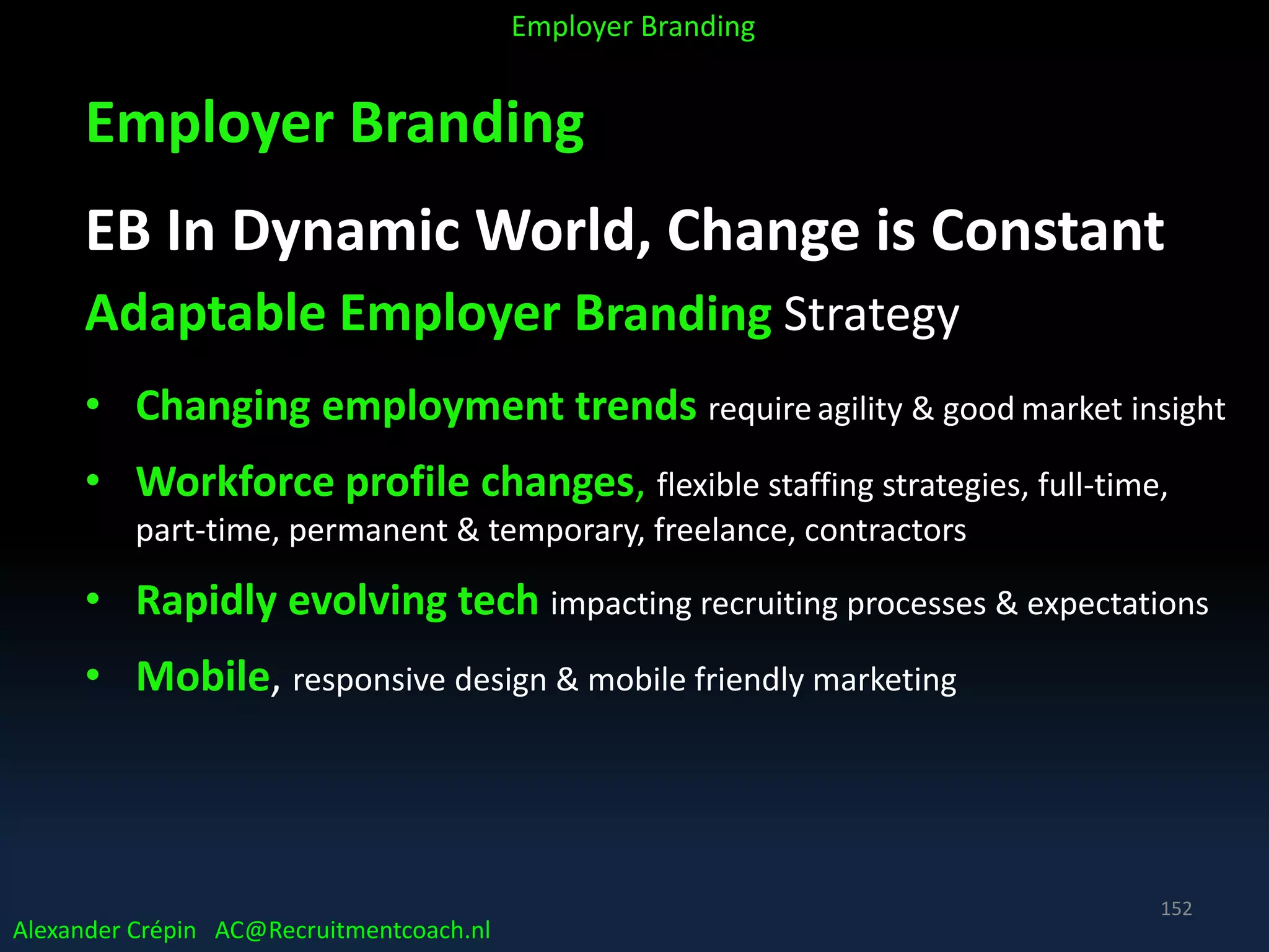 Employer Branding
EB In Dynamic World, Change is Constant
Adaptable Employer Branding Strategy
• Changing employment trends require agility & good market insight
• Workforce profile changes, flexible staffing strategies, full-time,
part-time, permanent & temporary, freelance, contractors
• Rapidly evolving tech impacting recruiting processes & expectations
• Mobile, responsive design & mobile friendly marketing
Alexander Crépin AC@Recruitmentcoach.nl
Employer Branding
152
 