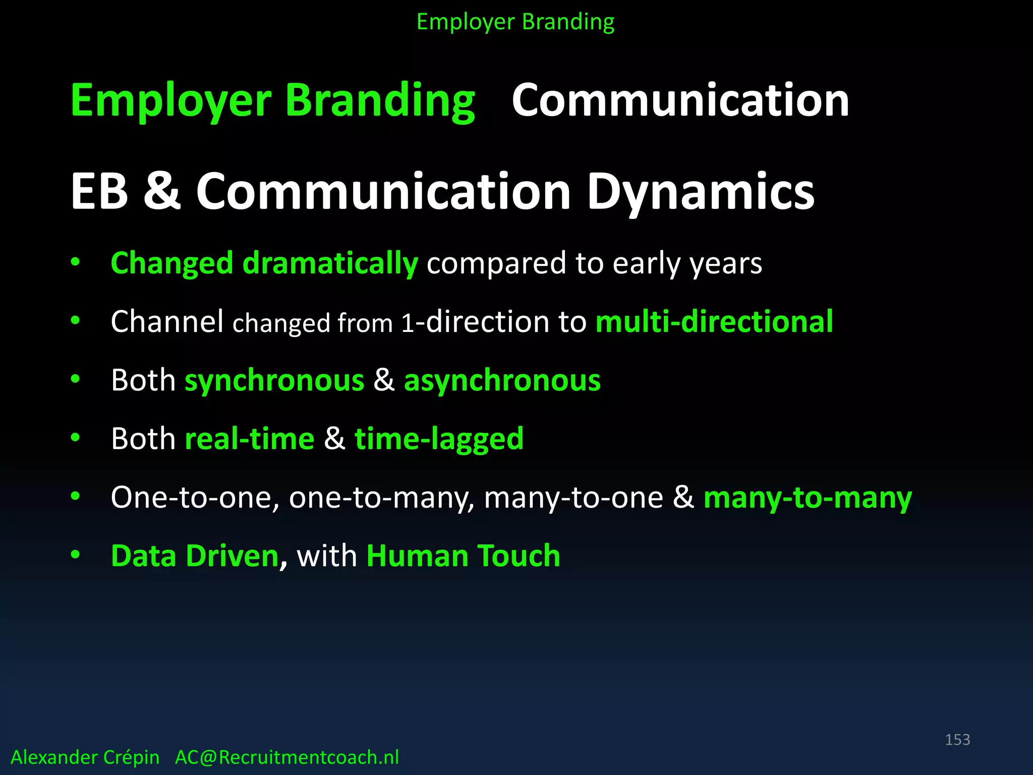 Employer Branding Communication
EB & Communication Dynamics
• Changed dramatically compared to early years
• Channel changed from 1-direction to multi-directional
• Both synchronous & asynchronous
• Both real-time & time-lagged
• One-to-one, one-to-many, many-to-one & many-to-many
• Data Driven, with Human Touch
Alexander Crépin AC@Recruitmentcoach.nl
Employer Branding
153
 