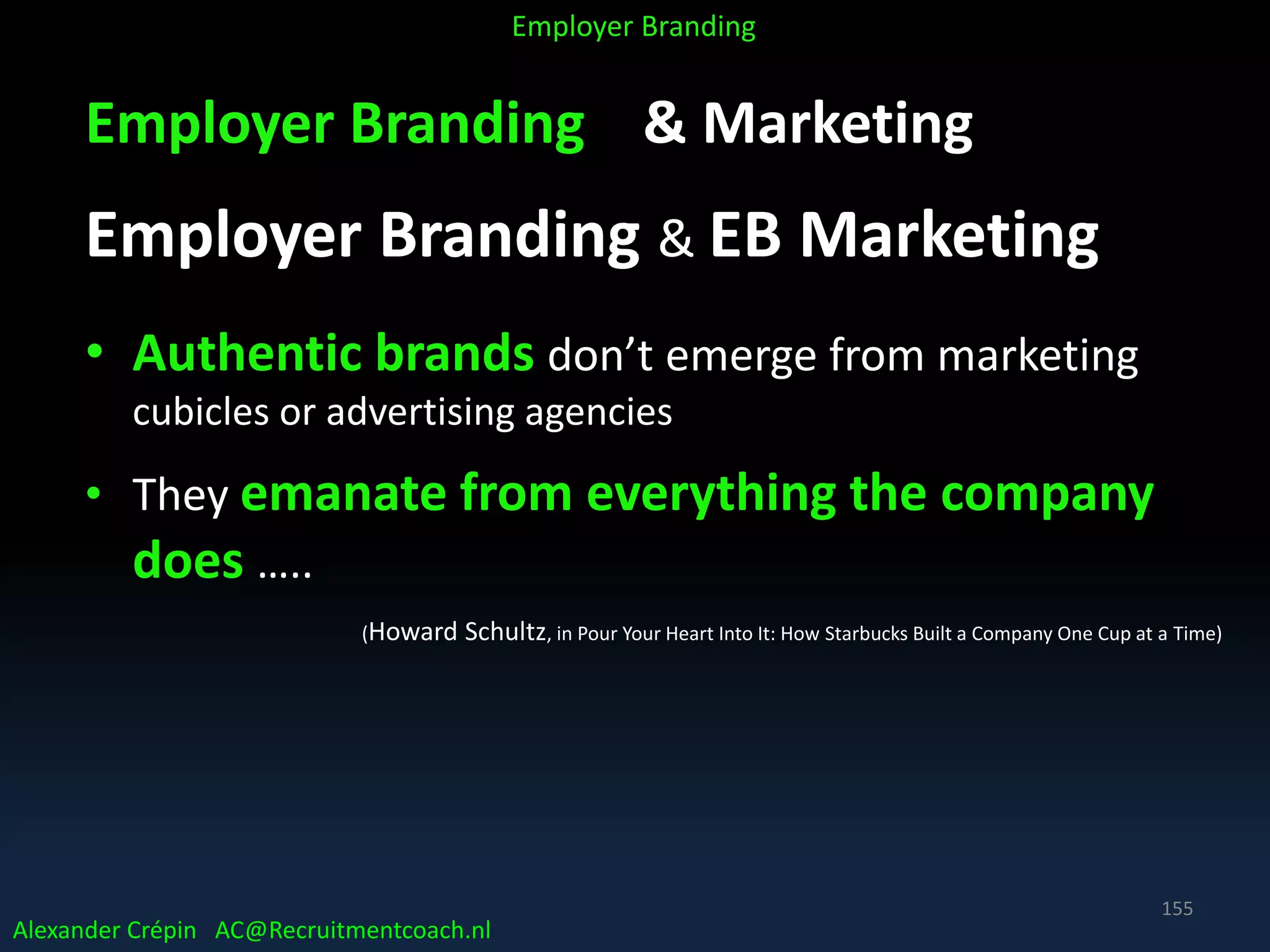 Employer Branding & Marketing
Employer Branding & EB Marketing
• Authentic brands don’t emerge from marketing
cubicles or advertising agencies
• They emanate from everything the company
does …..
(Howard Schultz, in Pour Your Heart Into It: How Starbucks Built a Company One Cup at a Time)
Alexander Crépin AC@Recruitmentcoach.nl
Employer Branding
155
 