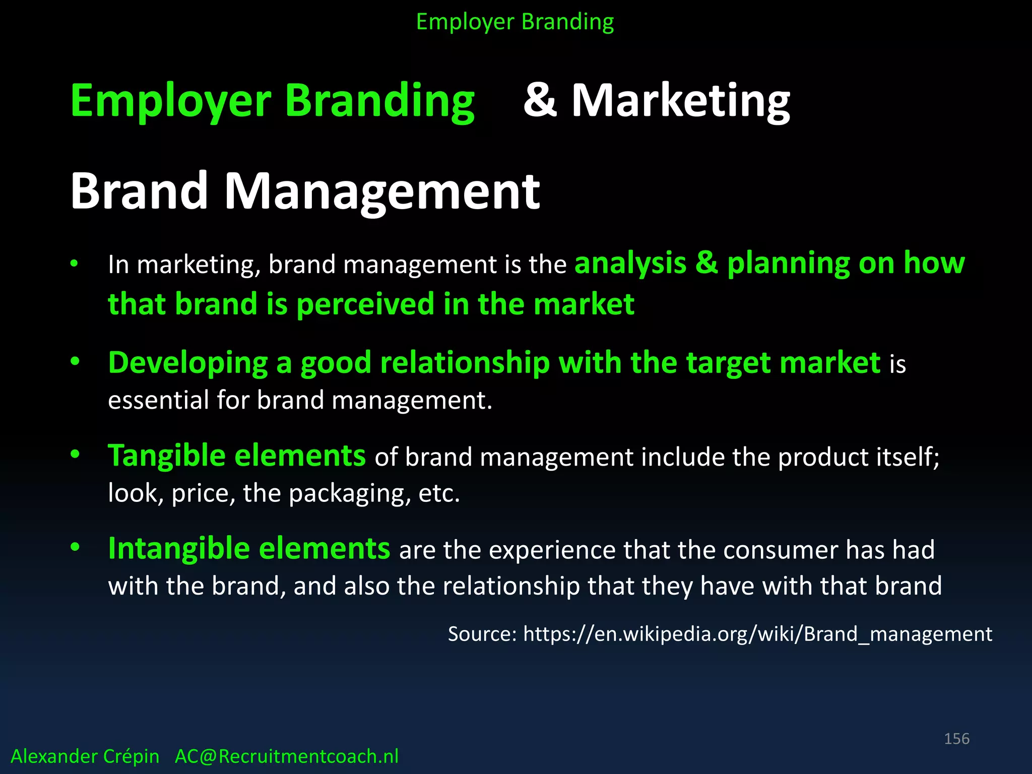 Employer Branding & Marketing
Brand Management
• In marketing, brand management is the analysis & planning on how
that brand is perceived in the market
• Developing a good relationship with the target market is
essential for brand management.
• Tangible elements of brand management include the product itself;
look, price, the packaging, etc.
• Intangible elements are the experience that the consumer has had
with the brand, and also the relationship that they have with that brand
Source: https://en.wikipedia.org/wiki/Brand_management
Alexander Crépin AC@Recruitmentcoach.nl
Employer Branding
156
 