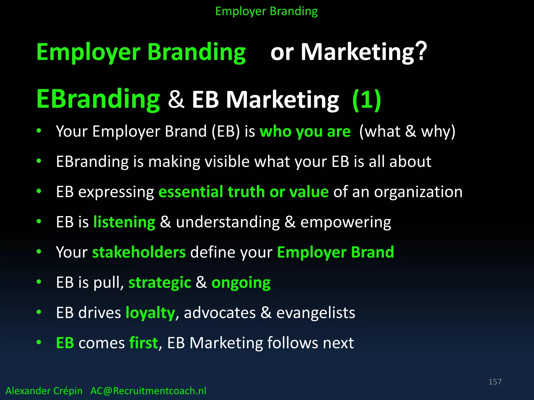 Employer Branding or Marketing?
EBranding & EB Marketing (1)
• Your Employer Brand (EB) is who you are (what & why)
• EBranding is making visible what your EB is all about
• EB expressing essential truth or value of an organization
• EB is listening & understanding & empowering
• Your stakeholders define your Employer Brand
• EB is pull, strategic & ongoing
• EB drives loyalty, advocates & evangelists
• EB comes first, EB Marketing follows next
Alexander Crépin AC@Recruitmentcoach.nl
Employer Branding
157
 