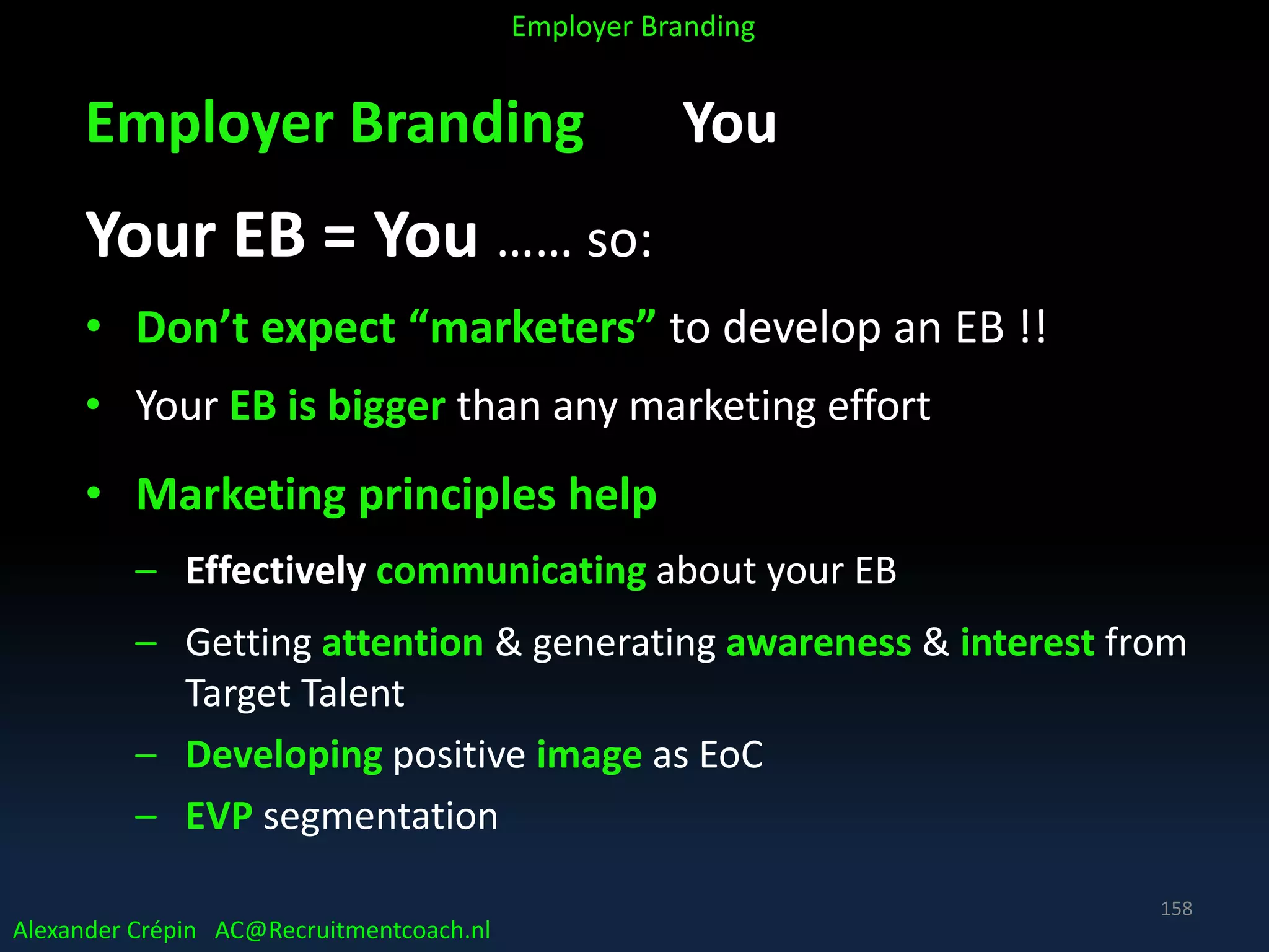 Employer Branding You
Your EB = You …… so:
• Don’t expect “marketers” to develop an EB !!
• Your EB is bigger than any marketing effort
• Marketing principles help
– Effectively communicating about your EB
– Getting attention & generating awareness & interest from
Target Talent
– Developing positive image as EoC
– EVP segmentation
Alexander Crépin AC@Recruitmentcoach.nl
Employer Branding
158
 