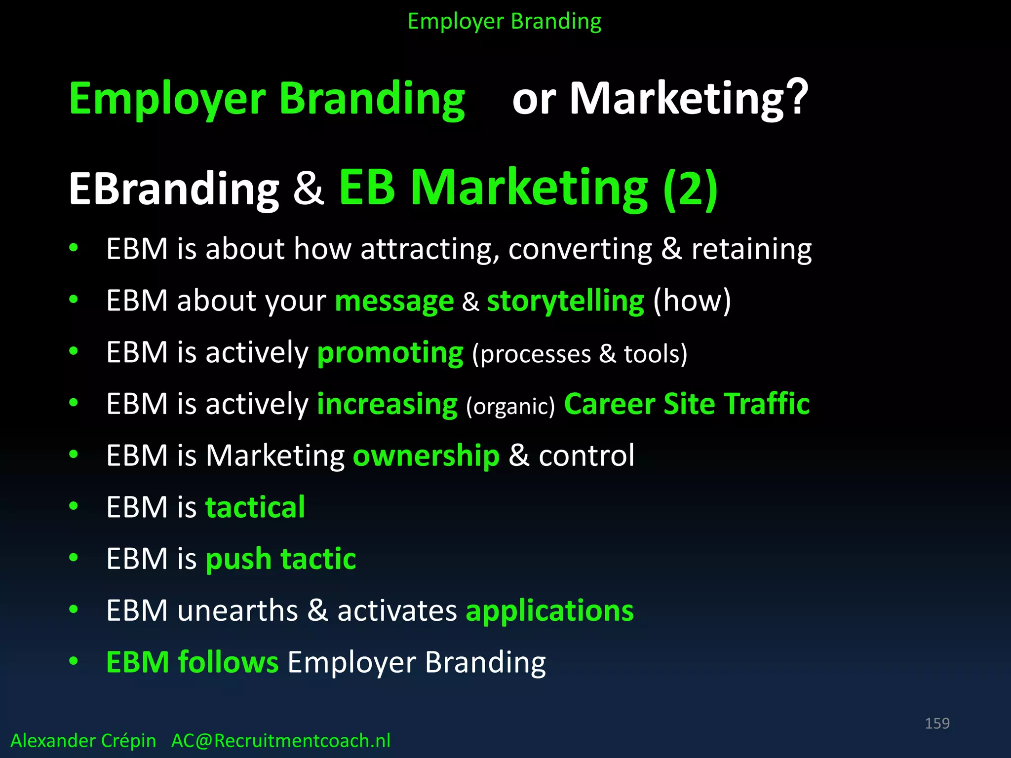 Employer Branding or Marketing?
EBranding & EB Marketing (2)
• EBM is about how attracting, converting & retaining
• EBM about your message & storytelling (how)
• EBM is actively promoting (processes & tools)
• EBM is actively increasing (organic) Career Site Traffic
• EBM is Marketing ownership & control
• EBM is tactical
• EBM is push tactic
• EBM unearths & activates applications
• EBM follows Employer Branding
Alexander Crépin AC@Recruitmentcoach.nl
Employer Branding
159
 