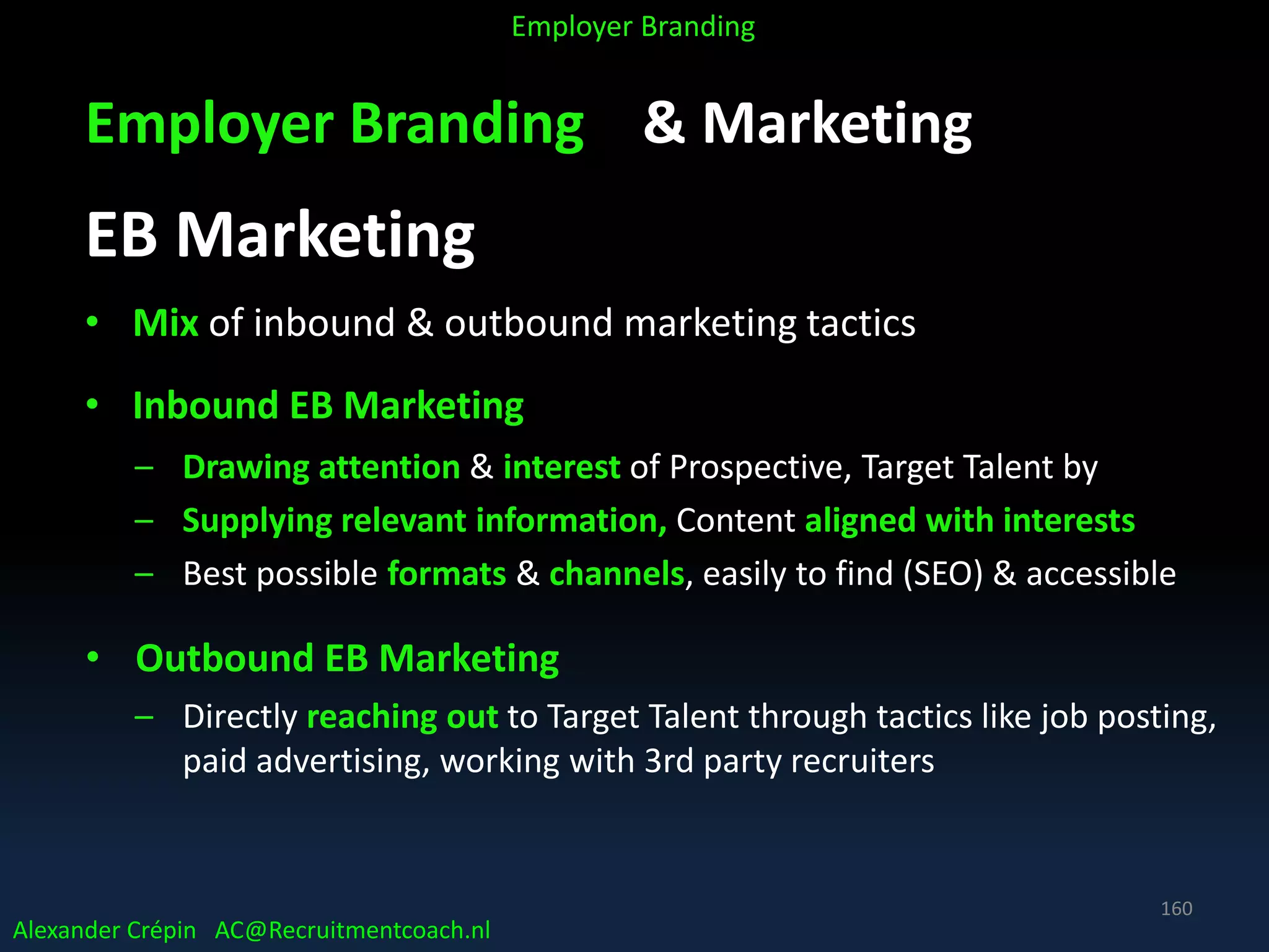 Employer Branding & Marketing
EB Marketing
• Mix of inbound & outbound marketing tactics
• Inbound EB Marketing
– Drawing attention & interest of Prospective, Target Talent by
– Supplying relevant information, Content aligned with interests
– Best possible formats & channels, easily to find (SEO) & accessible
• Outbound EB Marketing
– Directly reaching out to Target Talent through tactics like job posting,
paid advertising, working with 3rd party recruiters
Alexander Crépin AC@Recruitmentcoach.nl
Employer Branding
160
 