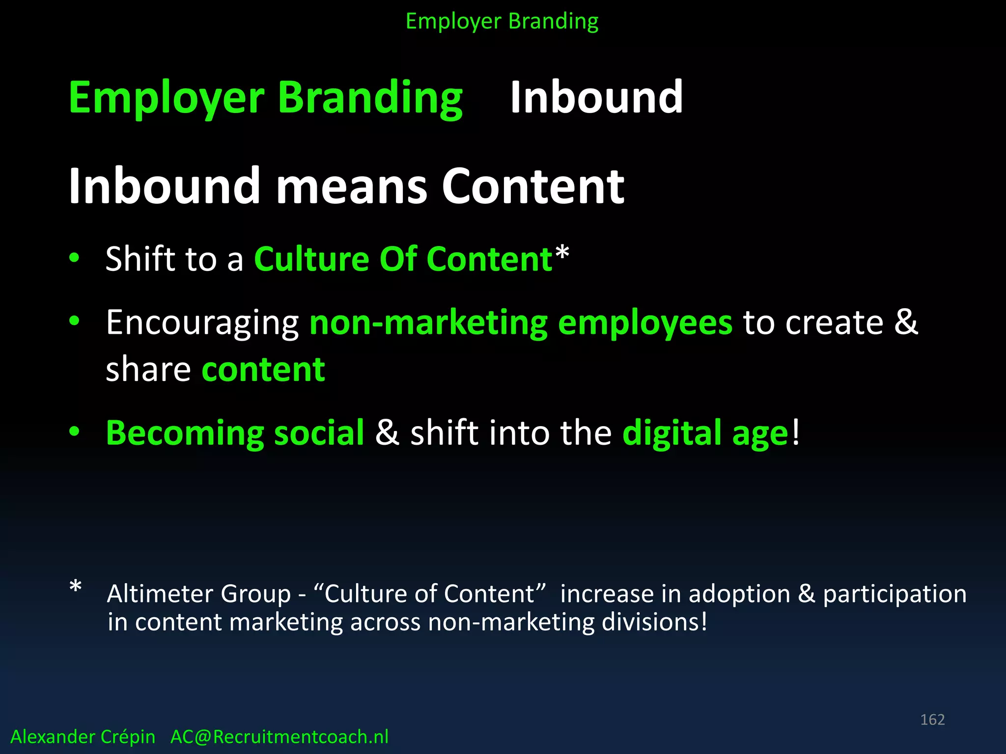 Employer Branding Inbound
Inbound means Content
• Shift to a Culture Of Content*
• Encouraging non-marketing employees to create &
share content
• Becoming social & shift into the digital age!
* Altimeter Group - “Culture of Content” increase in adoption & participation
in content marketing across non-marketing divisions!
Alexander Crépin AC@Recruitmentcoach.nl
Employer Branding
162
 