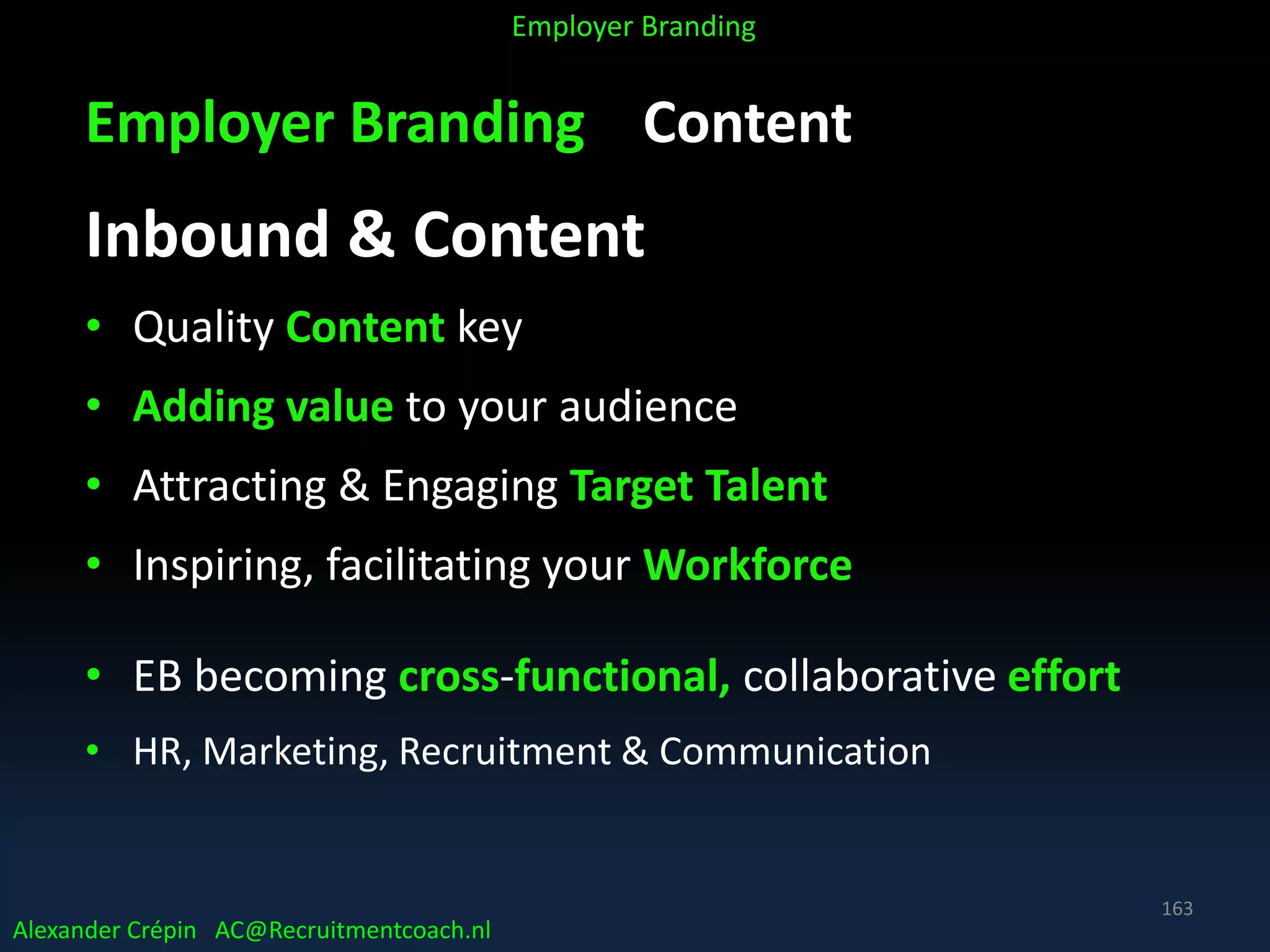 Employer Branding Content
Inbound & Content
• Quality Content key
• Adding value to your audience
• Attracting & Engaging Target Talent
• Inspiring, facilitating your Workforce
• EB becoming cross-functional, collaborative effort
• HR, Marketing, Recruitment & Communication
Alexander Crépin AC@Recruitmentcoach.nl
Employer Branding
163
 