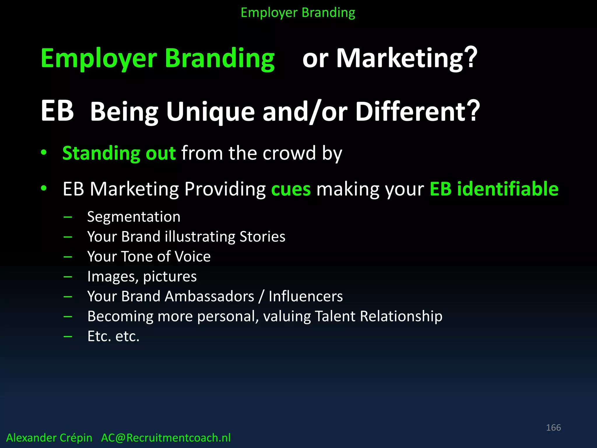 Employer Branding or Marketing?
EB Being Unique and/or Different?
• Standing out from the crowd by
• EB Marketing Providing cues making your EB identifiable
– Segmentation
– Your Brand illustrating Stories
– Your Tone of Voice
– Images, pictures
– Your Brand Ambassadors / Influencers
– Becoming more personal, valuing Talent Relationship
– Etc. etc.
Alexander Crépin AC@Recruitmentcoach.nl
Employer Branding
166
 