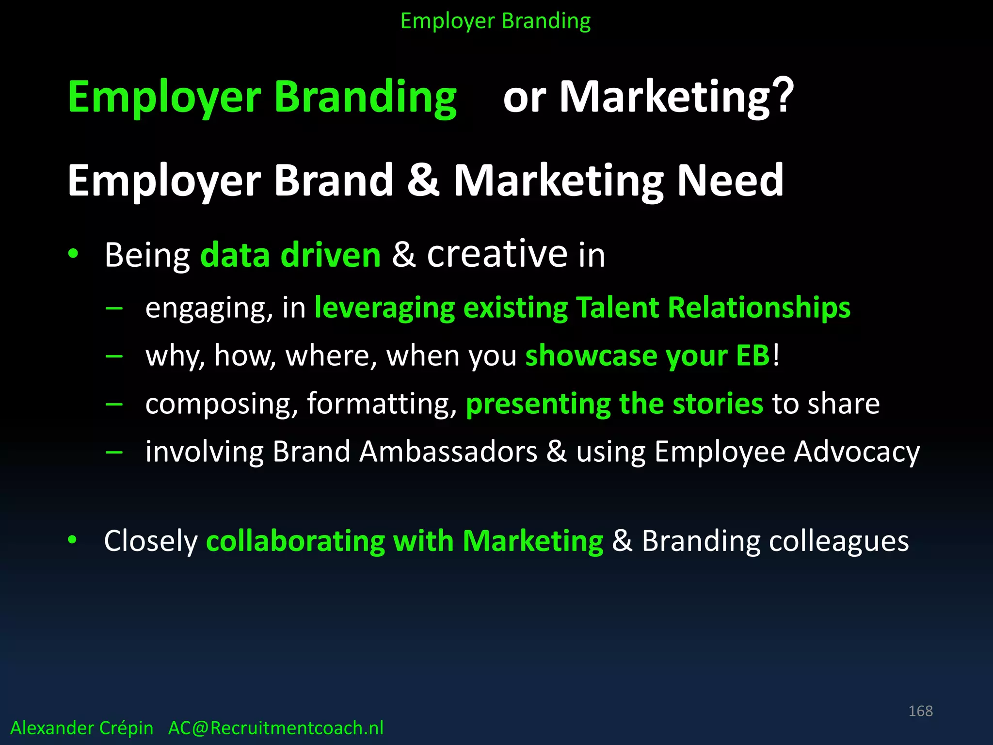 Employer Branding or Marketing?
Employer Brand & Marketing Need
• Being data driven & creative in
– engaging, in leveraging existing Talent Relationships
– why, how, where, when you showcase your EB!
– composing, formatting, presenting the stories to share
– involving Brand Ambassadors & using Employee Advocacy
• Closely collaborating with Marketing & Branding colleagues
Alexander Crépin AC@Recruitmentcoach.nl
Employer Branding
168
 