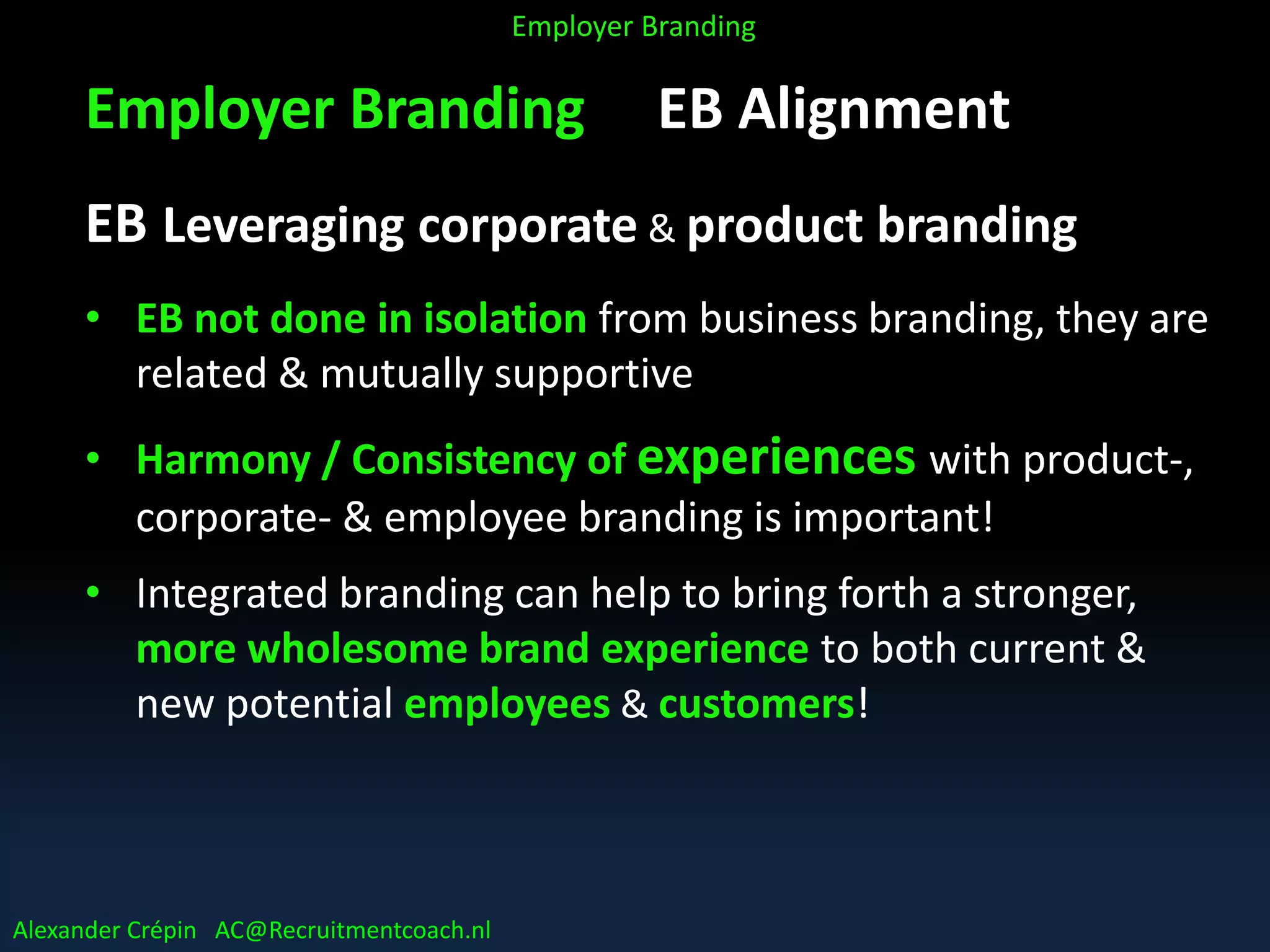 Employer Branding EB Alignment
EB Leveraging corporate & product branding
• EB not done in isolation from business branding, they are
related & mutually supportive
• Harmony / Consistency of experiences with product-,
corporate- & employee branding is important!
• Integrated branding can help to bring forth a stronger,
more wholesome brand experience to both current &
new potential employees & customers!
Alexander Crépin AC@Recruitmentcoach.nl
Employer Branding
 