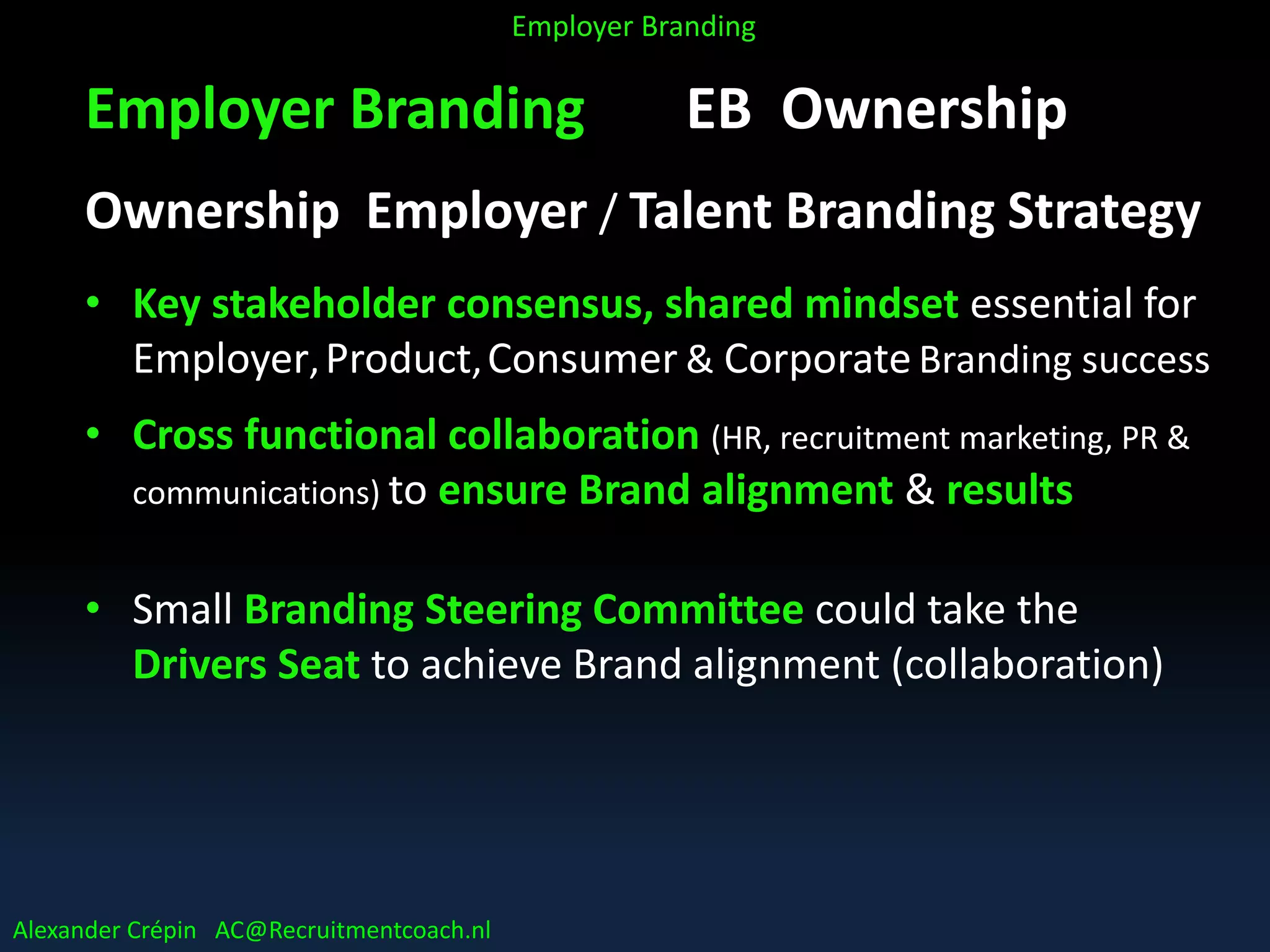 Employer Branding EB Ownership
Ownership Employer / Talent Branding Strategy
• Key stakeholder consensus, shared mindset essential for
Employer,Product,Consumer & Corporate Branding success
• Cross functional collaboration (HR, recruitment marketing, PR &
communications) to ensure Brand alignment & results
• Small Branding Steering Committee could take the
Drivers Seat to achieve Brand alignment (collaboration)
Alexander Crépin AC@Recruitmentcoach.nl
Employer Branding
 