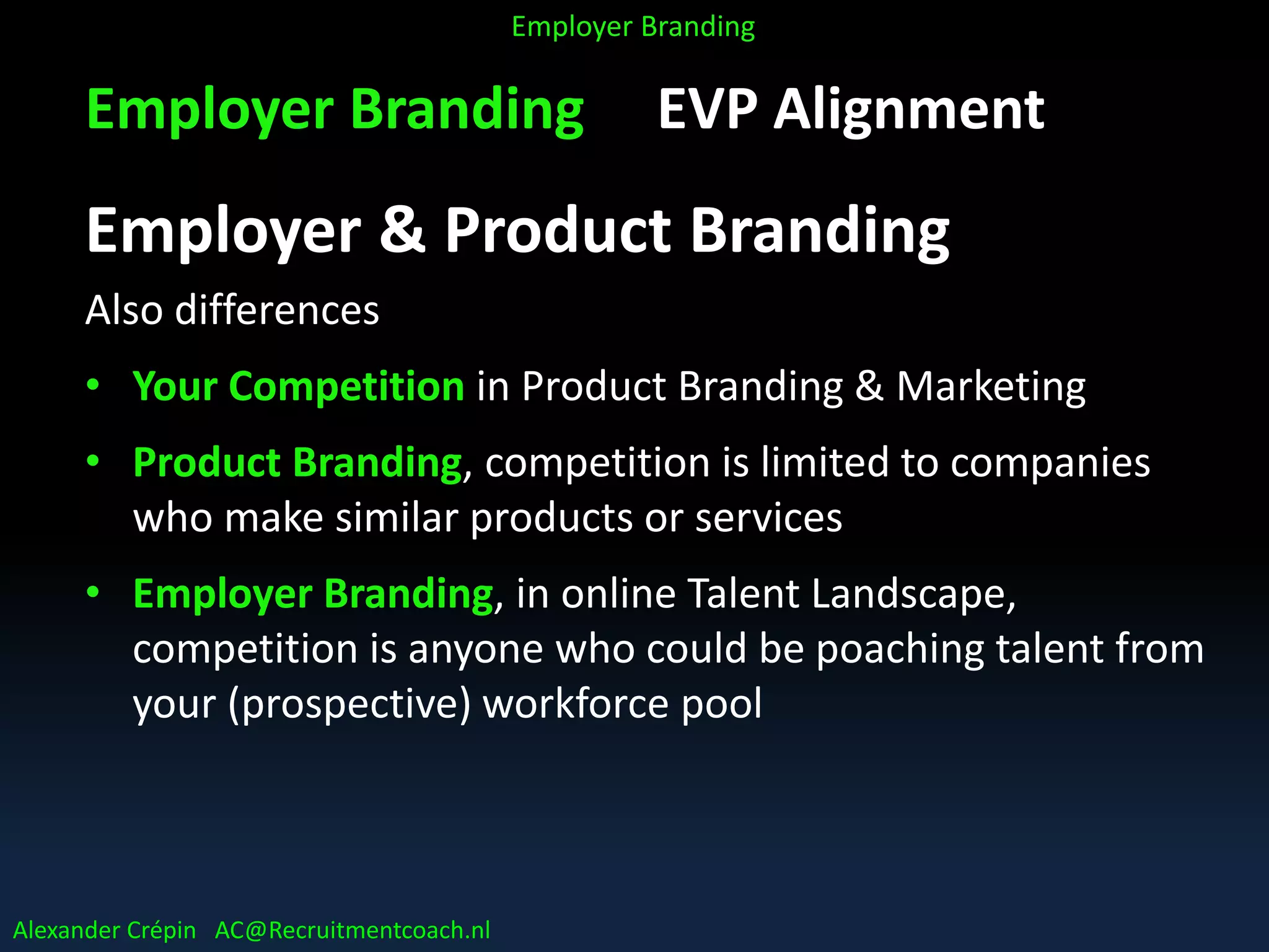 Employer Branding EVP Alignment
Employer & Product Branding
Also differences
• Your Competition in Product Branding & Marketing
• Product Branding, competition is limited to companies
who make similar products or services
• Employer Branding, in online Talent Landscape,
competition is anyone who could be poaching talent from
your (prospective) workforce pool
Alexander Crépin AC@Recruitmentcoach.nl
Employer Branding
 
