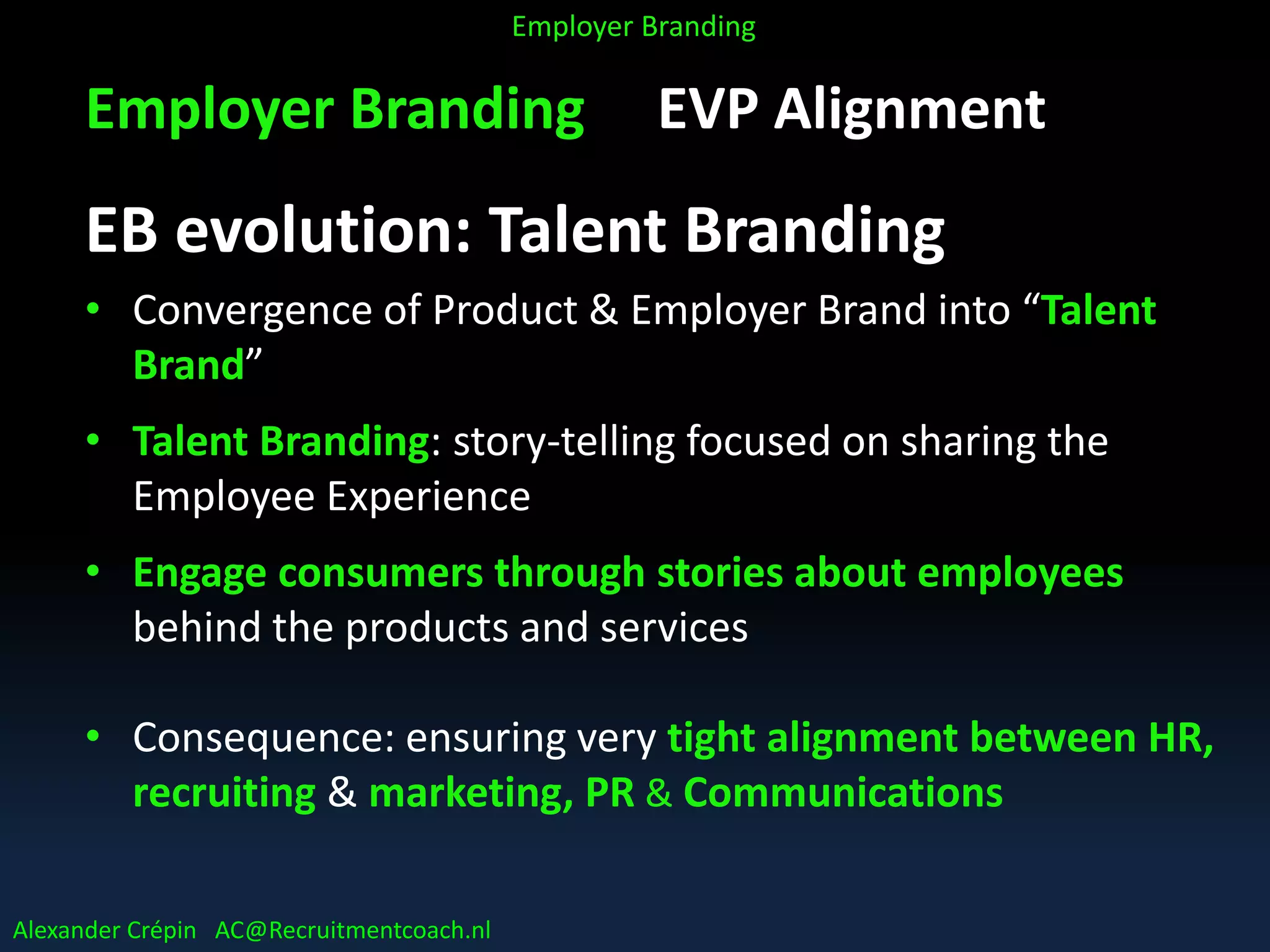 Employer Branding EVP Alignment
EB evolution: Talent Branding
• Convergence of Product & Employer Brand into “Talent
Brand”
• Talent Branding: story-telling focused on sharing the
Employee Experience
• Engage consumers through stories about employees
behind the products and services
• Consequence: ensuring very tight alignment between HR,
recruiting & marketing, PR & Communications
Alexander Crépin AC@Recruitmentcoach.nl
Employer Branding
 