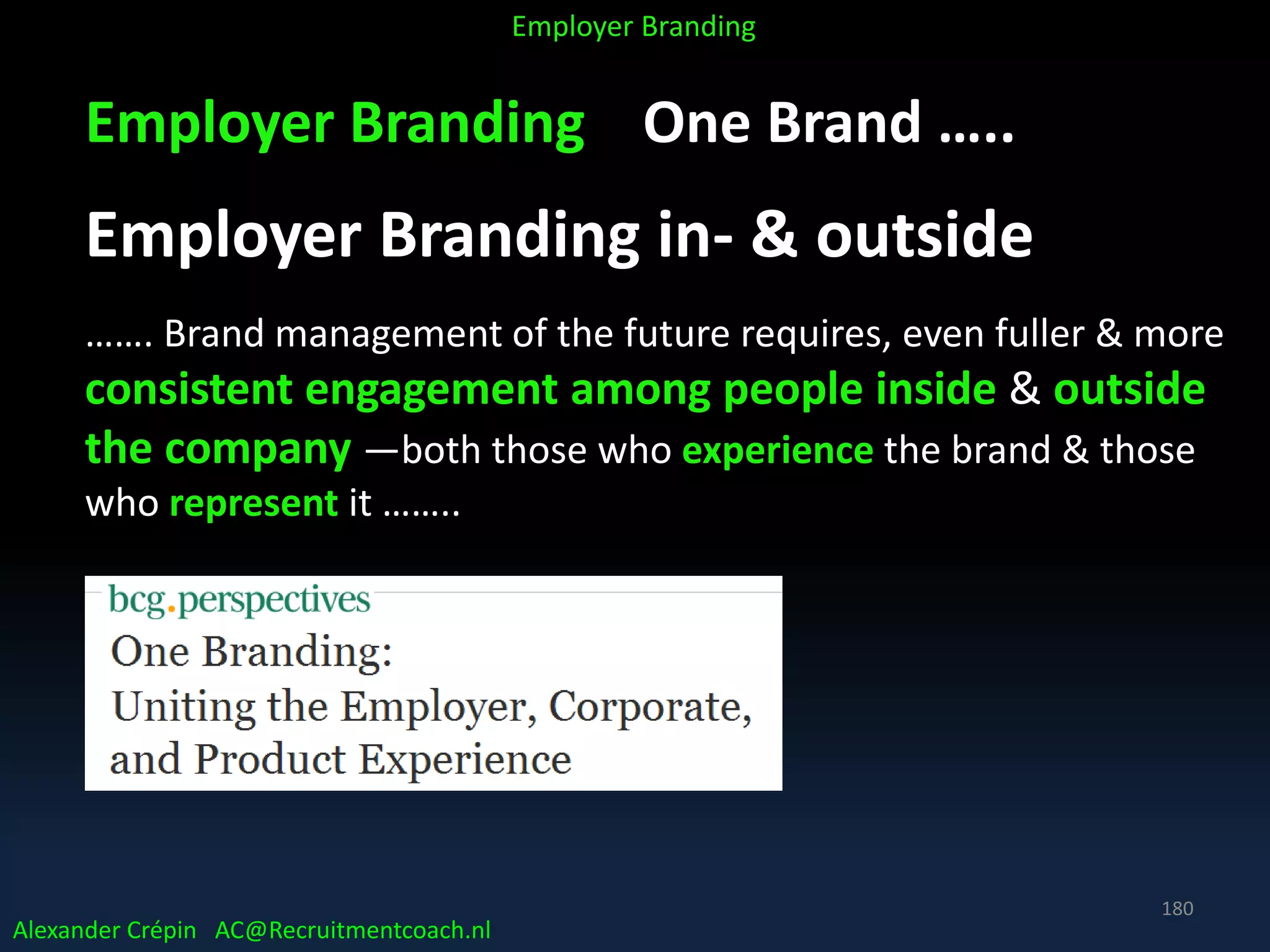 Employer Branding One Brand …..
Employer Branding in- & outside
……. Brand management of the future requires, even fuller & more
consistent engagement among people inside & outside
the company —both those who experience the brand & those
who represent it ……..
Alexander Crépin AC@Recruitmentcoach.nl
Employer Branding
180
 