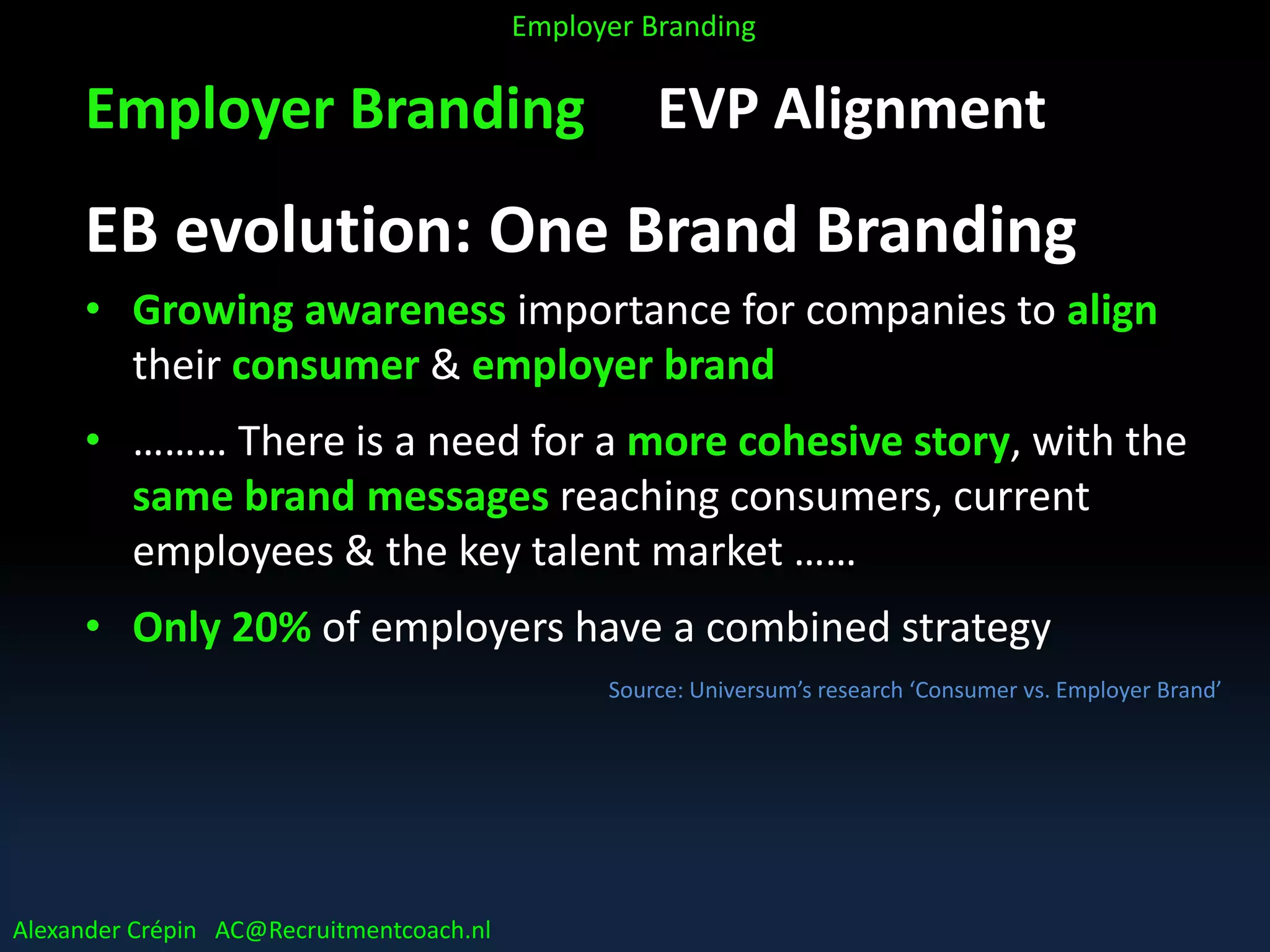 Employer Branding EVP Alignment
EB evolution: One Brand Branding
• Growing awareness importance for companies to align
their consumer & employer brand
• ……… There is a need for a more cohesive story, with the
same brand messages reaching consumers, current
employees & the key talent market ……
• Only 20% of employers have a combined strategy
Source: Universum’s research ‘Consumer vs. Employer Brand’
Alexander Crépin AC@Recruitmentcoach.nl
Employer Branding
 
