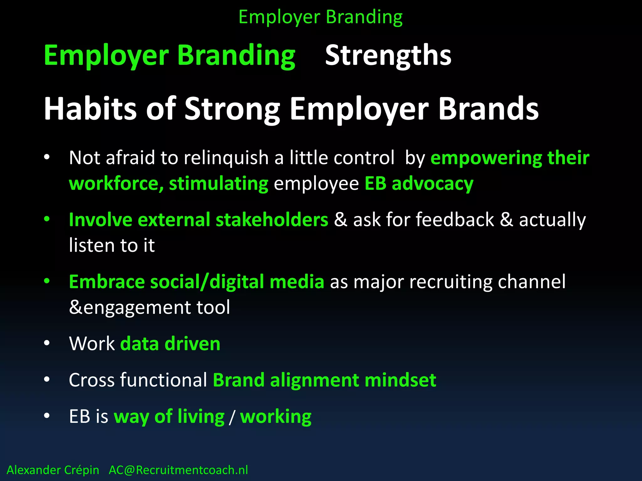 Employer Branding Strengths
Habits of Strong Employer Brands
• Not afraid to relinquish a little control by empowering their
workforce, stimulating employee EB advocacy
• Involve external stakeholders & ask for feedback & actually
listen to it
• Embrace social/digital media as major recruiting channel
&engagement tool
• Work data driven
• Cross functional Brand alignment mindset
• EB is way of living / working
Employer Branding
Alexander Crépin AC@Recruitmentcoach.nl
 