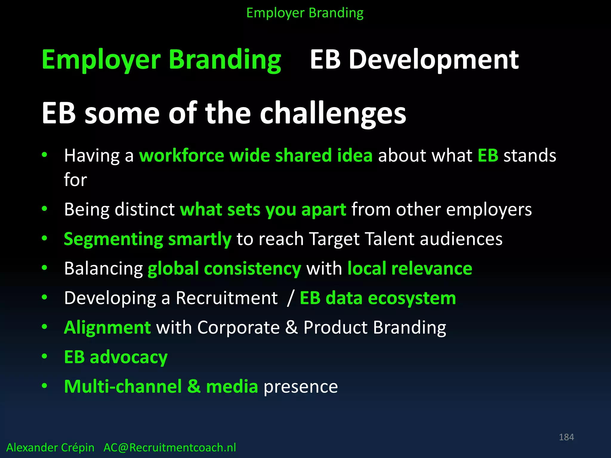 Employer Branding EB Development
EB some of the challenges
• Having a workforce wide shared idea about what EB stands
for
• Being distinct what sets you apart from other employers
• Segmenting smartly to reach Target Talent audiences
• Balancing global consistency with local relevance
• Developing a Recruitment / EB data ecosystem
• Alignment with Corporate & Product Branding
• EB advocacy
• Multi-channel & media presence
Alexander Crépin AC@Recruitmentcoach.nl
Employer Branding
184
 