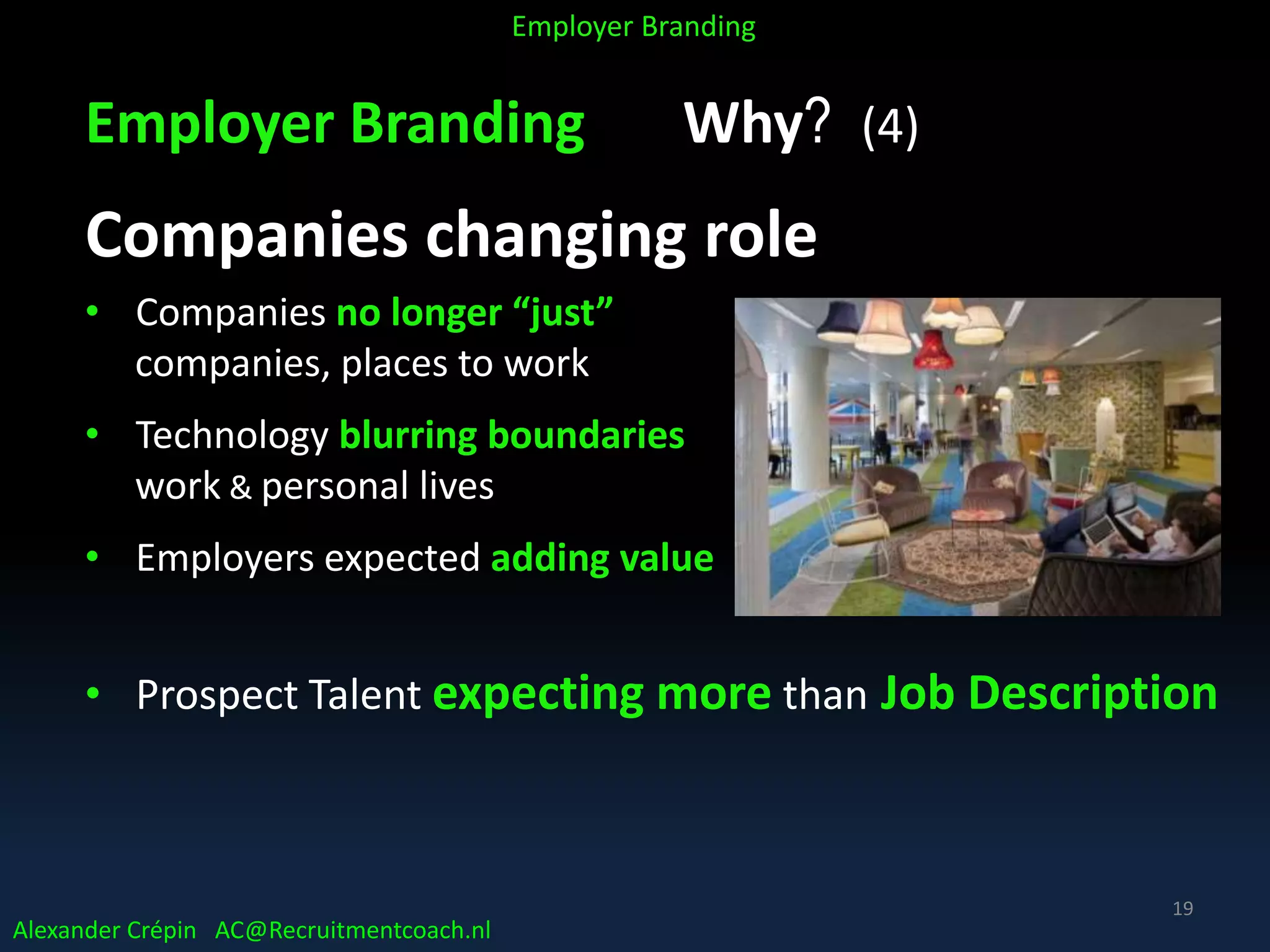 Employer Branding Why? (4)
Companies changing role
• Companies no longer “just”
companies, places to work
• Technology blurring boundaries
work & personal lives
• Employers expected adding value
• Prospect Talent expecting more than Job Description
Alexander Crépin AC@Recruitmentcoach.nl
Employer Branding
19
 
