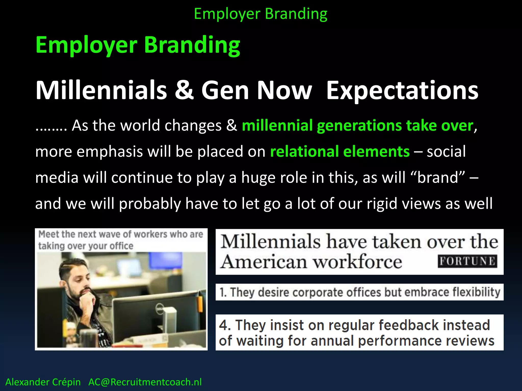 Employer Branding
Millennials & Gen Now Expectations
.……. As the world changes & millennial generations take over,
more emphasis will be placed on relational elements – social
media will continue to play a huge role in this, as will “brand” –
and we will probably have to let go a lot of our rigid views as well
……..
Employer Branding
Alexander Crépin AC@Recruitmentcoach.nl
 