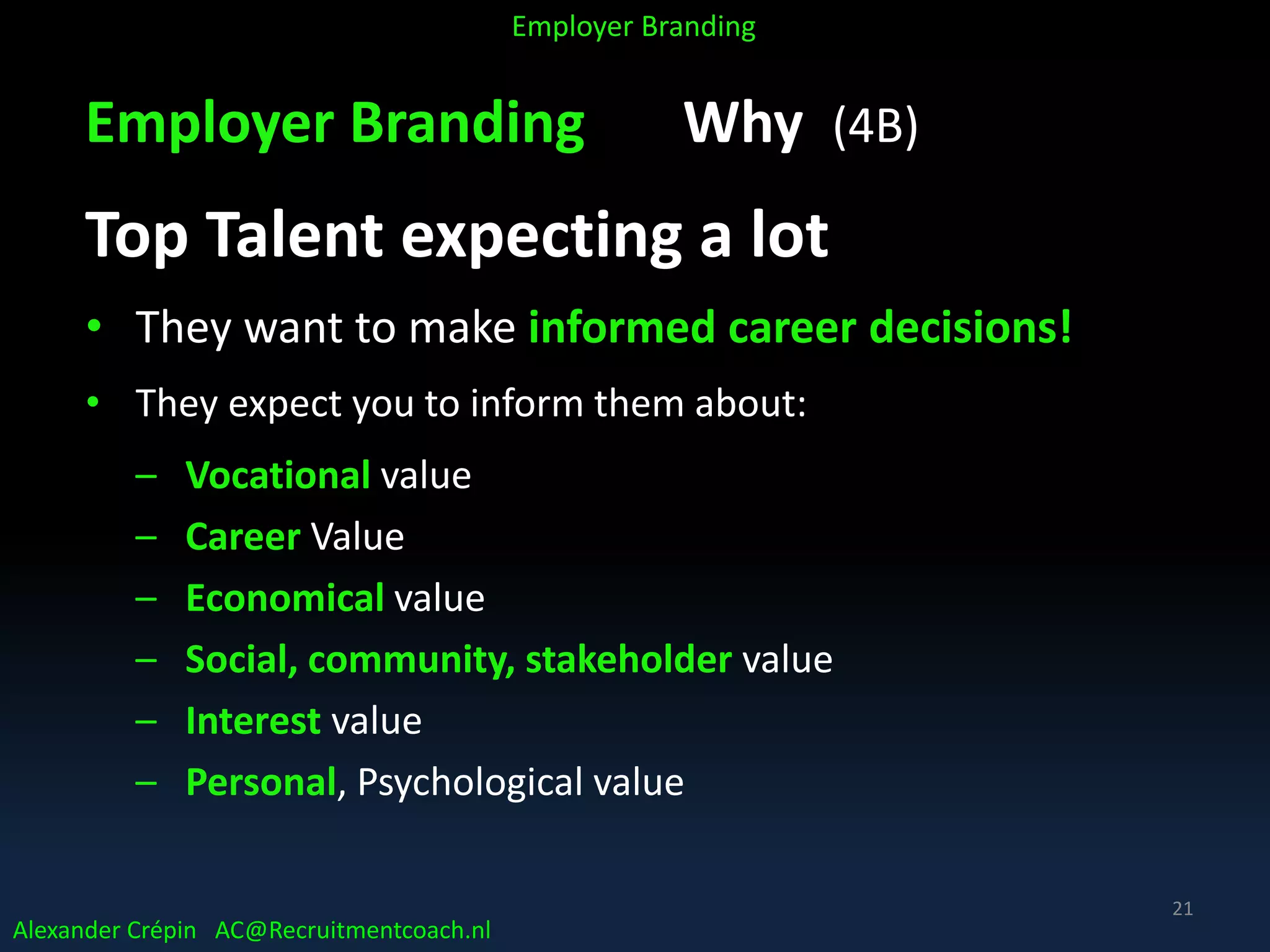 Employer Branding Why (4B)
Top Talent expecting a lot
• They want to make informed career decisions!
• They expect you to inform them about:
– Vocational value
– Career Value
– Economical value
– Social, community, stakeholder value
– Interest value
– Personal, Psychological value
Alexander Crépin AC@Recruitmentcoach.nl
Employer Branding
21
 