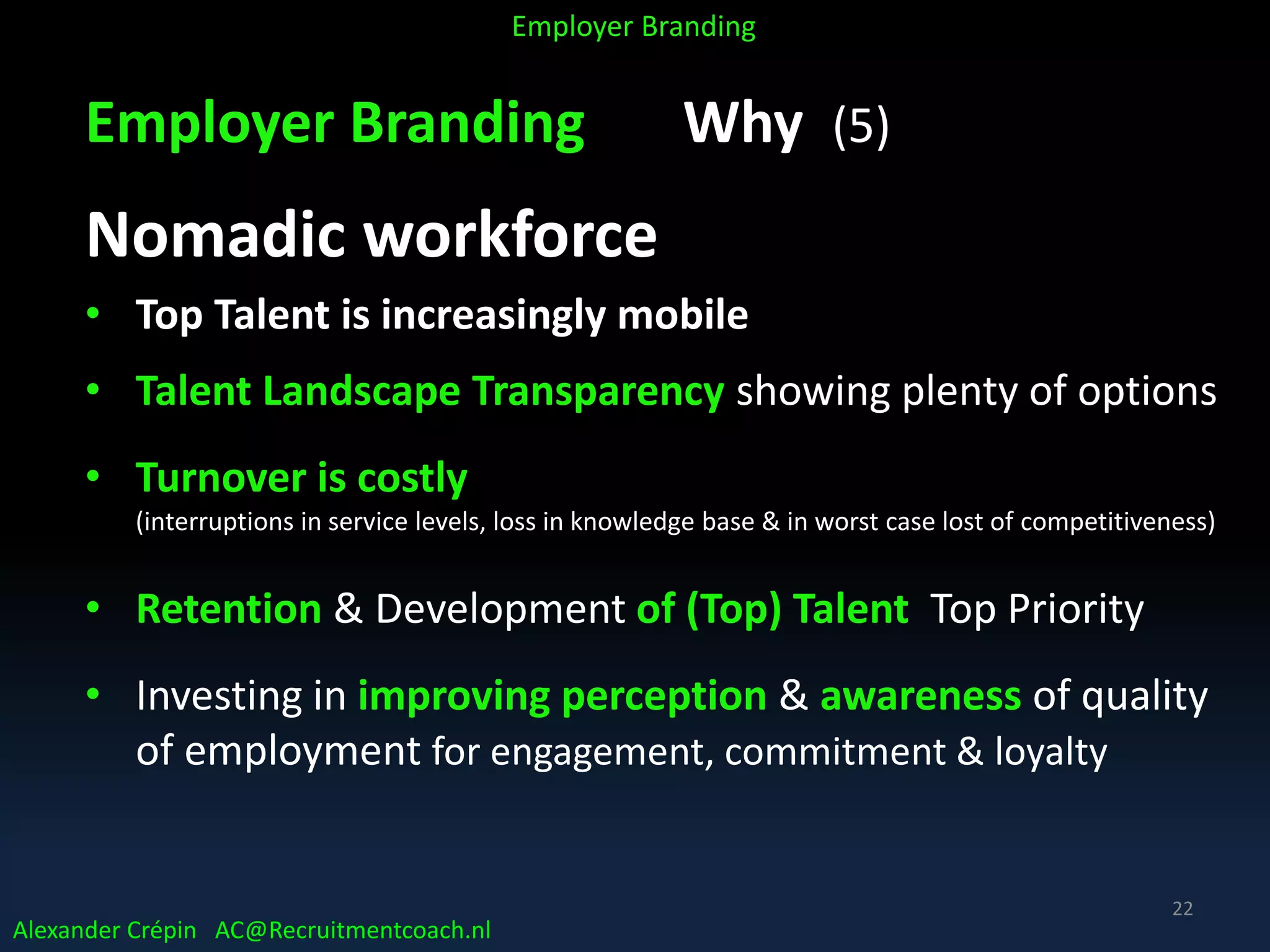 Employer Branding Why (5)
Nomadic workforce
• Top Talent is increasingly mobile
• Talent Landscape Transparency showing plenty of options
• Turnover is costly
(interruptions in service levels, loss in knowledge base & in worst case lost of competitiveness)
• Retention & Development of (Top) Talent Top Priority
• Investing in improving perception & awareness of quality
of employment for engagement, commitment & loyalty
Alexander Crépin AC@Recruitmentcoach.nl
Employer Branding
22
 