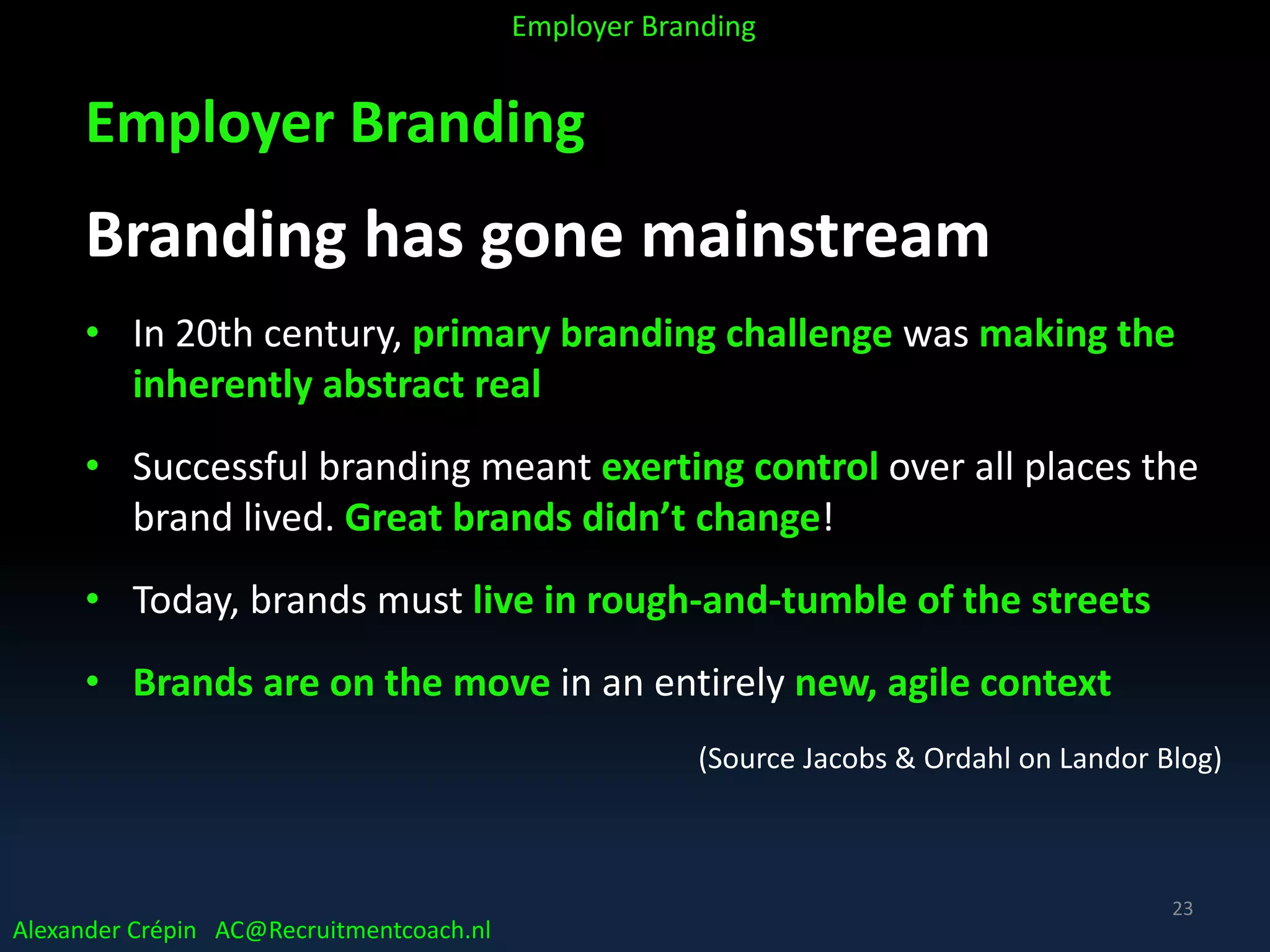 Employer Branding
Branding has gone mainstream
• In 20th century, primary branding challenge was making the
inherently abstract real
• Successful branding meant exerting control over all places the
brand lived. Great brands didn’t change!
• Today, brands must live in rough-and-tumble of the streets
• Brands are on the move in an entirely new, agile context
(Source Jacobs & Ordahl on Landor Blog)
Alexander Crépin AC@Recruitmentcoach.nl
Employer Branding
23
 